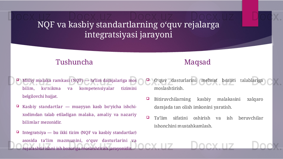 NQF va kasbiy standartlarning o‘quv rejalarga 
integratsiyasi jarayoni
Tushuncha

Milliy  malaka  ramkasi  ( NQF)   —  ta’lim  darajalariga  mos 
bilim,  ko‘nikma  va  kompetensiyalar   tizimini 
belgilovchi hujjat.

Kasbiy  standart lar   —  muayyan  kasb  bo‘yicha  ishchi-
xodimdan  talab  etiladigan  malaka,  amaliy  va  nazariy 
bilimlar  mezonidir.

Integratsiya  —  bu  ikki  tizim  (NQF  va  kasbiy  standartlar) 
asosida  ta’lim  mazmunini,  o‘quv  dasturlarini  va 
rejalashtir ishni  ish bozoriga moslashtirish jarayonidir. Maqsad

O‘quv  dasturlarini  mehnat  bozori  talablariga 
moslashtirish.

Bitiruvchilarning  kasbiy  malakasini  xalqaro 
darajada tan olish imkonini yaratish.

Ta’lim  sifatini  oshirish  va  ish  beruvchilar 
ishonchini mustahkamlash.        