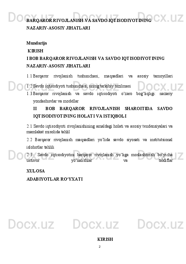 BARQAROR RIVOJLANISH VA SAVDO IQTISODIYOTINING 
NAZARIY-ASOSIY JIHATLARI
Mundarija
 KIRISH
I BOB BARQAROR RIVOJLANISH VA SAVDO IQTISODIYOTINING 
NAZARIY-ASOSIY JIHATLARI
1.1 Barqaror   rivojlanish   tushunchasi,   maqsadlari   va   asosiy   tamoyillari
1.2 Savdo iqtisodiyoti tushunchasi, uning tarkibiy tuzilmasi
1.3 Barqaror   rivojlanish   va   savdo   iqtisodiyoti   o‘zaro   bog‘liqligi:   nazariy
yondashuvlar va modellar 
II     BOB   BARQAROR   RIVOJLANISH   SHAROITIDA   SAVDO
IQTISODIYOTINING HOLATI VA ISTIQBOLI
2.1   Savdo iqtisodiyoti rivojlanishining amaldagi holati va asosiy tendensiyalari va
mamlakat misolida tahlil
2.2   Barqaror   rivojlanish   maqsadlari   yo’lida   savdo   siyosati   va   institutsional
islohotlar tahlili
2.3     Savdo   iqtisodiyotini   barqaror   rivojlanish   yo‘liga   moslashtirish   bo‘yicha
ustuvor   yo‘nalishlar   va   takliflar
XULOSA
ADABIYOTLAR RO‘YXATI
KIRISH
2 