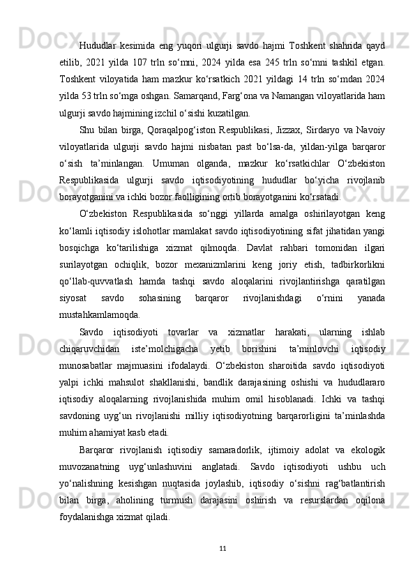 Hududlar   kesimida   eng   yuqori   ulgurji   savdo   hajmi   Toshkent   shahrida   qayd
etilib,   2021   yilda   107   trln   so‘mni,   2024   yilda   esa   245   trln   so‘mni   tashkil   etgan.
Toshkent   viloyatida   ham   mazkur   ko‘rsatkich   2021   yildagi   14   trln   so‘mdan   2024
yilda 53 trln so‘mga oshgan. Samarqand, Farg‘ona va Namangan viloyatlarida ham
ulgurji savdo hajmining izchil o‘sishi kuzatilgan.
Shu   bilan   birga,   Qoraqalpog‘iston   Respublikasi,   Jizzax,   Sirdaryo   va   Navoiy
viloyatlarida   ulgurji   savdo   hajmi   nisbatan   past   bo‘lsa-da,   yildan-yilga   barqaror
o‘sish   ta’minlangan.   Umuman   olganda,   mazkur   ko‘rsatkichlar   O‘zbekiston
Respublikasida   ulgurji   savdo   iqtisodiyotining   hududlar   bo‘yicha   rivojlanib
borayotganini va ichki bozor faolligining ortib borayotganini ko‘rsatadi.
O‘zbekiston   Respublikasida   so‘nggi   yillarda   amalga   oshirilayotgan   keng
ko‘lamli iqtisodiy islohotlar mamlakat savdo iqtisodiyotining sifat jihatidan yangi
bosqichga   ko‘tarilishiga   xizmat   qilmoqda.   Davlat   rahbari   tomonidan   ilgari
surilayotgan   ochiqlik,   bozor   mexanizmlarini   keng   joriy   etish,   tadbirkorlikni
qo‘llab-quvvatlash   hamda   tashqi   savdo   aloqalarini   rivojlantirishga   qaratilgan
siyosat   savdo   sohasining   barqaror   rivojlanishdagi   o‘rnini   yanada
mustahkamlamoqda.
Savdo   iqtisodiyoti   tovarlar   va   xizmatlar   harakati,   ularning   ishlab
chiqaruvchidan   iste’molchigacha   yetib   borishini   ta’minlovchi   iqtisodiy
munosabatlar   majmuasini   ifodalaydi.   O‘zbekiston   sharoitida   savdo   iqtisodiyoti
yalpi   ichki   mahsulot   shakllanishi,   bandlik   darajasining   oshishi   va   hududlararo
iqtisodiy   aloqalarning   rivojlanishida   muhim   omil   hisoblanadi.   Ichki   va   tashqi
savdoning   uyg‘un   rivojlanishi   milliy   iqtisodiyotning   barqarorligini   ta’minlashda
muhim ahamiyat kasb etadi.
Barqaror   rivojlanish   iqtisodiy   samaradorlik,   ijtimoiy   adolat   va   ekologik
muvozanatning   uyg‘unlashuvini   anglatadi.   Savdo   iqtisodiyoti   ushbu   uch
yo‘nalishning   kesishgan   nuqtasida   joylashib,   iqtisodiy   o‘sishni   rag‘batlantirish
bilan   birga,   aholining   turmush   darajasini   oshirish   va   resurslardan   oqilona
foydalanishga xizmat qiladi.
11 
