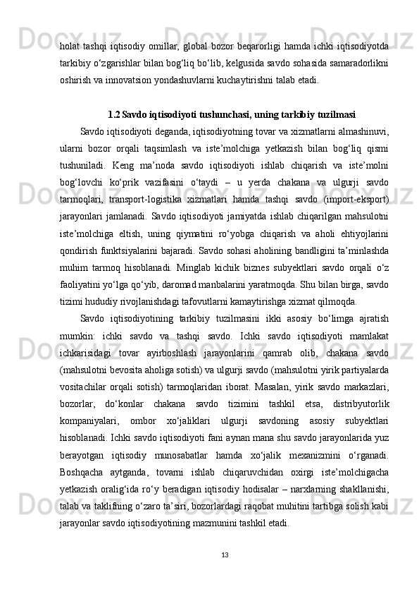 holat   tashqi   iqtisodiy   omillar,   global   bozor   beqarorligi   hamda   ichki   iqtisodiyotda
tarkibiy o‘zgarishlar bilan bog‘liq bo‘lib, kelgusida savdo sohasida samaradorlikni
oshirish va innovatsion yondashuvlarni kuchaytirishni talab etadi.
1.2 Savdo iqtisodiyoti tushunchasi, uning tarkibiy tuzilmasi
Savdo iqtisodiyoti deganda, iqtisodiyotning tovar va xizmatlarni almashinuvi,
ularni   bozor   orqali   taqsimlash   va   iste’molchiga   yetkazish   bilan   bog‘liq   qismi
tushuniladi.   Keng   ma’noda   savdo   iqtisodiyoti   ishlab   chiqarish   va   iste’molni
bog‘lovchi   ko‘prik   vazifasini   o‘taydi   –   u   yerda   chakana   va   ulgurji   savdo
tarmoqlari,   transport-logistika   xizmatlari   hamda   tashqi   savdo   (import-eksport)
jarayonlari   jamlanadi.   Savdo   iqtisodiyoti   jamiyatda   ishlab   chiqarilgan   mahsulotni
iste’molchiga   eltish,   uning   qiymatini   ro‘yobga   chiqarish   va   aholi   ehtiyojlarini
qondirish funktsiyalarini bajaradi. Savdo sohasi  aholining bandligini ta’minlashda
muhim   tarmoq   hisoblanadi.   Minglab   kichik   biznes   subyektlari   savdo   orqali   o‘z
faoliyatini yo‘lga qo‘yib, daromad manbalarini yaratmoqda. Shu bilan birga, savdo
tizimi hududiy rivojlanishdagi tafovutlarni kamaytirishga xizmat qilmoqda.
Savdo   iqtisodiyotining   tarkibiy   tuzilmasini   ikki   asosiy   bo‘limga   ajratish
mumkin:   ichki   savdo   va   tashqi   savdo.   Ichki   savdo   iqtisodiyoti   mamlakat
ichkarisidagi   tovar   ayirboshlash   jarayonlarini   qamrab   olib,   chakana   savdo
(mahsulotni bevosita aholiga sotish) va ulgurji savdo (mahsulotni yirik partiyalarda
vositachilar   orqali   sotish)   tarmoqlaridan   iborat.   Masalan,   yirik   savdo   markazlari,
bozorlar,   do‘konlar   chakana   savdo   tizimini   tashkil   etsa,   distribyutorlik
kompaniyalari,   ombor   xo‘jaliklari   ulgurji   savdoning   asosiy   subyektlari
hisoblanadi. Ichki savdo iqtisodiyoti fani aynan mana shu savdo jarayonlarida yuz
berayotgan   iqtisodiy   munosabatlar   hamda   xo‘jalik   mexanizmini   o‘rganadi.
Boshqacha   aytganda,   tovarni   ishlab   chiqaruvchidan   oxirgi   iste’molchigacha
yetkazish  oralig‘ida  ro‘y  beradigan  iqtisodiy  hodisalar  –  narxlarning  shakllanishi,
talab va taklifning o‘zaro ta’siri, bozorlardagi raqobat muhitini tartibga solish kabi
jarayonlar savdo iqtisodiyotining mazmunini tashkil etadi.
13 