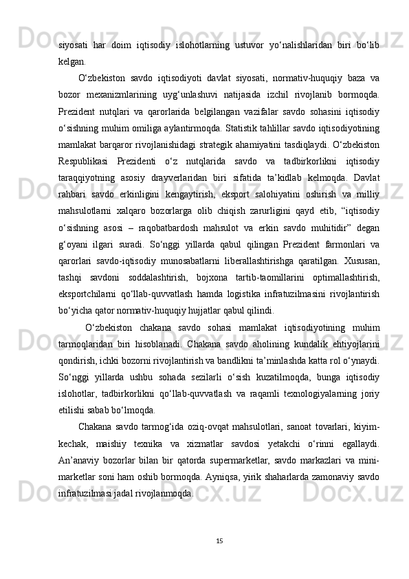 siyosati   har   doim   iqtisodiy   islohotlarning   ustuvor   yo‘nalishlaridan   biri   bo‘lib
kelgan.
O‘zbekiston   savdo   iqtisodiyoti   davlat   siyosati,   normativ-huquqiy   baza   va
bozor   mexanizmlarining   uyg‘unlashuvi   natijasida   izchil   rivojlanib   bormoqda.
Prezident   nutqlari   va   qarorlarida   belgilangan   vazifalar   savdo   sohasini   iqtisodiy
o‘sishning muhim omiliga aylantirmoqda. Statistik tahlillar savdo iqtisodiyotining
mamlakat  barqaror  rivojlanishidagi  strategik ahamiyatini  tasdiqlaydi.  O‘zbekiston
Respublikasi   Prezidenti   o‘z   nutqlarida   savdo   va   tadbirkorlikni   iqtisodiy
taraqqiyotning   asosiy   drayverlaridan   biri   sifatida   ta’kidlab   kelmoqda.   Davlat
rahbari   savdo   erkinligini   kengaytirish,   eksport   salohiyatini   oshirish   va   milliy
mahsulotlarni   xalqaro   bozorlarga   olib   chiqish   zarurligini   qayd   etib,   “iqtisodiy
o‘sishning   asosi   –   raqobatbardosh   mahsulot   va   erkin   savdo   muhitidir”   degan
g‘oyani   ilgari   suradi.   So‘nggi   yillarda   qabul   qilingan   Prezident   farmonlari   va
qarorlari   savdo-iqtisodiy   munosabatlarni   liberallashtirishga   qaratilgan.   Xususan,
tashqi   savdoni   soddalashtirish,   bojxona   tartib-taomillarini   optimallashtirish,
eksportchilarni   qo‘llab-quvvatlash   hamda   logistika   infratuzilmasini   rivojlantirish
bo‘yicha qator normativ-huquqiy hujjatlar qabul qilindi.
  O‘zbekiston   chakana   savdo   sohasi   mamlakat   iqtisodiyotining   muhim
tarmoqlaridan   biri   hisoblanadi.   Chakana   savdo   aholining   kundalik   ehtiyojlarini
qondirish, ichki bozorni rivojlantirish va bandlikni ta’minlashda katta rol o‘ynaydi.
So‘nggi   yillarda   ushbu   sohada   sezilarli   o‘sish   kuzatilmoqda,   bunga   iqtisodiy
islohotlar,   tadbirkorlikni   qo‘llab-quvvatlash   va   raqamli   texnologiyalarning   joriy
etilishi sabab bo‘lmoqda.
Chakana   savdo   tarmog‘ida   oziq-ovqat   mahsulotlari,   sanoat   tovarlari,   kiyim-
kechak,   maishiy   texnika   va   xizmatlar   savdosi   yetakchi   o‘rinni   egallaydi.
An’anaviy   bozorlar   bilan   bir   qatorda   supermarketlar,   savdo   markazlari   va   mini-
marketlar soni ham oshib bormoqda. Ayniqsa, yirik shaharlarda zamonaviy savdo
infratuzilmasi jadal rivojlanmoqda.
15 