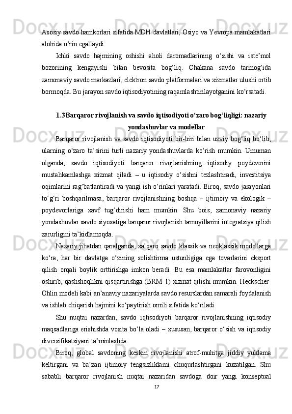Asosiy savdo hamkorlari sifatida MDH davlatlari, Osiyo va Yevropa mamlakatlari
alohida o‘rin egallaydi.
Ichki   savdo   hajmining   oshishi   aholi   daromadlarining   o‘sishi   va   iste’mol
bozorining   kengayishi   bilan   bevosita   bog‘liq.   Chakana   savdo   tarmog‘ida
zamonaviy savdo markazlari, elektron savdo platformalari va xizmatlar ulushi ortib
bormoqda. Bu jarayon savdo iqtisodiyotining raqamlashtirilayotganini ko‘rsatadi.
1.3 Barqaror rivojlanish va savdo iqtisodiyoti o‘zaro bog‘liqligi: nazariy
yondashuvlar va modellar 
Barqaror  rivojlanish va savdo iqtisodiyoti  bir-biri  bilan uzviy bog‘liq bo‘lib,
ularning   o‘zaro   ta’sirini   turli   nazariy   yondashuvlarda   ko‘rish   mumkin.   Umuman
olganda,   savdo   iqtisodiyoti   barqaror   rivojlanishning   iqtisodiy   poydevorini
mustahkamlashga   xizmat   qiladi   –   u   iqtisodiy   o‘sishni   tezlashtiradi,   investitsiya
oqimlarini rag‘batlantiradi va yangi ish o‘rinlari yaratadi. Biroq, savdo jarayonlari
to‘g‘ri   boshqarilmasa,   barqaror   rivojlanishning   boshqa   –   ijtimoiy   va   ekologik   –
poydevorlariga   xavf   tug‘dirishi   ham   mumkin.   Shu   bois,   zamonaviy   nazariy
yondashuvlar savdo siyosatiga barqaror rivojlanish tamoyillarini integratsiya qilish
zarurligini ta’kidlamoqda. 
Nazariy jihatdan qaralganda, xalqaro savdo klassik va neoklassik modellarga
ko‘ra,   har   bir   davlatga   o‘zining   solishtirma   ustunligiga   ega   tovarlarini   eksport
qilish   orqali   boylik   orttirishga   imkon   beradi.   Bu   esa   mamlakatlar   farovonligini
oshirib, qashshoqlikni qisqartirishga (BRM-1) xizmat qilishi mumkin. Heckscher-
Ohlin modeli kabi an’anaviy nazariyalarda savdo resurslardan samarali foydalanish
va ishlab chiqarish hajmini ko‘paytirish omili sifatida ko‘riladi. 
Shu   nuqtai   nazardan,   savdo   iqtisodiyoti   barqaror   rivojlanishning   iqtisodiy
maqsadlariga erishishda vosita bo‘la oladi – xususan, barqaror o‘sish va iqtisodiy
diversifikatsiyani ta’minlashda.
Biroq,   global   savdoning   keskin   rivojlanishi   atrof-muhitga   jiddiy   yuklama
keltirgani   va   ba’zan   ijtimoiy   tengsizliklarni   chuqurlashtirgani   kuzatilgan.   Shu
sababli   barqaror   rivojlanish   nuqtai   nazaridan   savdoga   doir   yangi   konseptual
17 