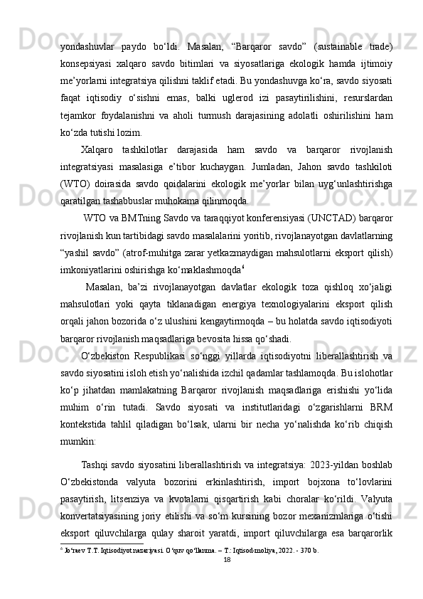 yondashuvlar   paydo   bo‘ldi.   Masalan,   “Barqaror   savdo”   (sustainable   trade)
konsepsiyasi   xalqaro   savdo   bitimlari   va   siyosatlariga   ekologik   hamda   ijtimoiy
me’yorlarni integratsiya qilishni taklif etadi. Bu yondashuvga ko‘ra, savdo siyosati
faqat   iqtisodiy   o‘sishni   emas,   balki   uglerod   izi   pasaytirilishini,   resurslardan
tejamkor   foydalanishni   va   aholi   turmush   darajasining   adolatli   oshirilishini   ham
ko‘zda tutishi lozim.
Xalqaro   tashkilotlar   darajasida   ham   savdo   va   barqaror   rivojlanish
integratsiyasi   masalasiga   e’tibor   kuchaygan.   Jumladan,   Jahon   savdo   tashkiloti
(WTO)   doirasida   savdo   qoidalarini   ekologik   me’yorlar   bilan   uyg‘unlashtirishga
qaratilgan tashabbuslar muhokama qilinmoqda.
 WTO va BMTning Savdo va taraqqiyot konferensiyasi (UNCTAD) barqaror
rivojlanish kun tartibidagi savdo masalalarini yoritib, rivojlanayotgan davlatlarning
“yashil  savdo”  (atrof-muhitga zarar  yetkazmaydigan mahsulotlarni eksport  qilish)
imkoniyatlarini oshirishga ko‘maklashmoqda 6
  Masalan,   ba’zi   rivojlanayotgan   davlatlar   ekologik   toza   qishloq   xo‘jaligi
mahsulotlari   yoki   qayta   tiklanadigan   energiya   texnologiyalarini   eksport   qilish
orqali jahon bozorida o‘z ulushini kengaytirmoqda – bu holatda savdo iqtisodiyoti
barqaror rivojlanish maqsadlariga bevosita hissa qo‘shadi.
O‘zbekiston   Respublikasi   so‘nggi   yillarda   iqtisodiyotni   liberallashtirish   va
savdo siyosatini isloh etish yo‘nalishida izchil qadamlar tashlamoqda. Bu islohotlar
ko‘p   jihatdan   mamlakatning   Barqaror   rivojlanish   maqsadlariga   erishishi   yo‘lida
muhim   o‘rin   tutadi.   Savdo   siyosati   va   institutlaridagi   o‘zgarishlarni   BRM
kontekstida   tahlil   qiladigan   bo‘lsak,   ularni   bir   necha   yo‘nalishda   ko‘rib   chiqish
mumkin:
Tashqi  savdo  siyosatini  liberallashtirish va integratsiya:  2023-yildan boshlab
O‘zbekistonda   valyuta   bozorini   erkinlashtirish,   import   bojxona   to‘lovlarini
pasaytirish,   litsenziya   va   kvotalarni   qisqartirish   kabi   choralar   ko‘rildi.   Valyuta
konvertatsiyasining   joriy   etilishi   va   so‘m   kursining   bozor   mexanizmlariga   o‘tishi
eksport   qiluvchilarga   qulay   sharoit   yaratdi,   import   qiluvchilarga   esa   barqarorlik
6
 Jo‘raev T.T. Iqtisodiyot nazariyasi. O‘quv qo‘llanma. – T.: Iqtisod-moliya, 2022. - 370 b.
18 