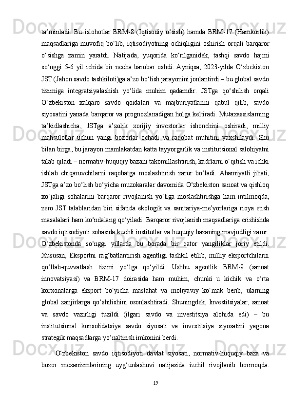 ta’minladi.   Bu   islohotlar   BRM-8   (Iqtisodiy   o‘sish)   hamda   BRM-17   (Hamkorlik)
maqsadlariga   muvofiq   bo‘lib,   iqtisodiyotning   ochiqligini   oshirish   orqali   barqaror
o‘sishga   zamin   yaratdi.   Natijada,   yuqorida   ko‘rilganidek,   tashqi   savdo   hajmi
so‘nggi   5-6   yil   ichida   bir   necha   barobar   oshdi.   Ayniqsa,   2023-yilda   O‘zbekiston
JST (Jahon savdo tashkiloti)ga a’zo bo‘lish jarayonini jonlantirdi – bu global savdo
tizimiga   integratsiyalashish   yo‘lida   muhim   qadamdir.   JSTga   qo‘shilish   orqali
O‘zbekiston   xalqaro   savdo   qoidalari   va   majburiyatlarini   qabul   qilib,   savdo
siyosatini yanada barqaror va prognozlanadigan holga keltiradi. Mutaxassislarning
ta’kidlashicha,   JSTga   a’zolik   xorijiy   investorlar   ishonchini   oshiradi,   milliy
mahsulotlar   uchun   yangi   bozorlar   ochadi   va   raqobat   muhitini   yaxshilaydi.   Shu
bilan birga, bu jarayon mamlakatdan katta tayyorgarlik va institutsional salohiyatni
talab qiladi – normativ-huquqiy bazani takomillashtirish, kadrlarni o‘qitish va ichki
ishlab   chiqaruvchilarni   raqobatga   moslashtirish   zarur   bo‘ladi.   Ahamiyatli   jihati,
JSTga a’zo bo‘lish bo‘yicha muzokaralar davomida O‘zbekiston sanoat va qishloq
xo‘jaligi   sohalarini   barqaror   rivojlanish   yo‘liga   moslashtirishga   ham   intilmoqda,
zero   JST   talablaridan   biri   sifatida   ekologik   va   sanitariya-me’yorlariga   rioya   etish
masalalari ham ko‘ndalang qo‘yiladi.   Barqaror rivojlanish maqsadlariga erishishda
savdo iqtisodiyoti sohasida kuchli institutlar va huquqiy bazaning mavjudligi zarur.
O‘zbekistonda   so‘nggi   yillarda   bu   borada   bir   qator   yangiliklar   joriy   etildi.
Xususan,   Eksportni   rag‘batlantirish   agentligi   tashkil   etilib,   milliy   eksportchilarni
qo‘llab-quvvatlash   tizimi   yo‘lga   qo‘yildi.   Ushbu   agentlik   BRM-9   (sanoat
innovatsiyasi)   va   BRM-17   doirasida   ham   muhim,   chunki   u   kichik   va   o‘rta
korxonalarga   eksport   bo‘yicha   maslahat   va   moliyaviy   ko‘mak   berib,   ularning
global   zanjirlarga   qo‘shilishini   osonlashtiradi.   Shuningdek,   Investitsiyalar,   sanoat
va   savdo   vazirligi   tuzildi   (ilgari   savdo   va   investitsiya   alohida   edi)   –   bu
institutsional   konsolidatsiya   savdo   siyosati   va   investitsiya   siyosatini   yagona
strategik maqsadlarga yo‘naltirish imkonini berdi.
O‘zbekiston   savdo   iqtisodiyoti   davlat   siyosati,   normativ-huquqiy   baza   va
bozor   mexanizmlarining   uyg‘unlashuvi   natijasida   izchil   rivojlanib   bormoqda.
19 