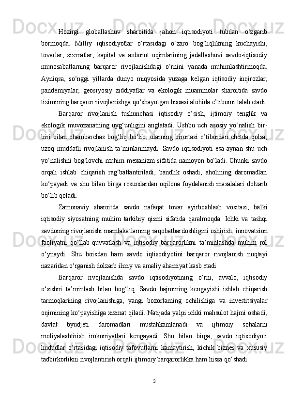 Hozirgi   globallashuv   sharoitida   jahon   iqtisodiyoti   tubdan   o‘zgarib
bormoqda.   Milliy   iqtisodiyotlar   o‘rtasidagi   o‘zaro   bog‘liqlikning   kuchayishi,
tovarlar,   xizmatlar,   kapital   va   axborot   oqimlarining   jadallashuvi   savdo-iqtisodiy
munosabatlarning   barqaror   rivojlanishdagi   o‘rnini   yanada   muhimlashtirmoqda.
Ayniqsa,   so‘nggi   yillarda   dunyo   miqyosida   yuzaga   kelgan   iqtisodiy   inqirozlar,
pandemiyalar,   geosiyosiy   ziddiyatlar   va   ekologik   muammolar   sharoitida   savdo
tizimining barqaror rivojlanishga qo‘shayotgan hissasi alohida e’tiborni talab etadi.
Barqaror   rivojlanish   tushunchasi   iqtisodiy   o‘sish,   ijtimoiy   tenglik   va
ekologik   muvozanatning   uyg‘unligini   anglatadi.   Ushbu   uch   asosiy   yo‘nalish   bir-
biri   bilan   chambarchas   bog‘liq   bo‘lib,   ularning   birortasi   e’tibordan   chetda   qolsa,
uzoq   muddatli   rivojlanish   ta’minlanmaydi.   Savdo   iqtisodiyoti   esa   aynan   shu   uch
yo‘nalishni bog‘lovchi muhim mexanizm sifatida namoyon bo‘ladi. Chunki savdo
orqali   ishlab   chiqarish   rag‘batlantiriladi,   bandlik   oshadi,   aholining   daromadlari
ko‘payadi   va   shu   bilan   birga   resurslardan   oqilona   foydalanish   masalalari   dolzarb
bo‘lib qoladi.
Zamonaviy   sharoitda   savdo   nafaqat   tovar   ayirboshlash   vositasi,   balki
iqtisodiy   siyosatning   muhim   tarkibiy   qismi   sifatida   qaralmoqda.   Ichki   va   tashqi
savdoning rivojlanishi mamlakatlarning raqobatbardoshligini oshirish, innovatsion
faoliyatni   qo‘llab-quvvatlash   va   iqtisodiy   barqarorlikni   ta’minlashda   muhim   rol
o‘ynaydi.   Shu   boisdan   ham   savdo   iqtisodiyotini   barqaror   rivojlanish   nuqtayi
nazaridan o‘rganish dolzarb ilmiy va amaliy ahamiyat kasb etadi.
Barqaror   rivojlanishda   savdo   iqtisodiyotining   o‘rni,   avvalo,   iqtisodiy
o‘sishni   ta’minlash   bilan   bog‘liq.   Savdo   hajmining   kengayishi   ishlab   chiqarish
tarmoqlarining   rivojlanishiga,   yangi   bozorlarning   ochilishiga   va   investitsiyalar
oqimining ko‘payishiga xizmat qiladi. Natijada yalpi ichki mahsulot hajmi oshadi,
davlat   byudjeti   daromadlari   mustahkamlanadi   va   ijtimoiy   sohalarni
moliyalashtirish   imkoniyatlari   kengayadi.   Shu   bilan   birga,   savdo   iqtisodiyoti
hududlar   o‘rtasidagi   iqtisodiy   tafovutlarni   kamaytirish,   kichik   biznes   va   xususiy
tadbirkorlikni rivojlantirish orqali ijtimoiy barqarorlikka ham hissa qo‘shadi.
3 