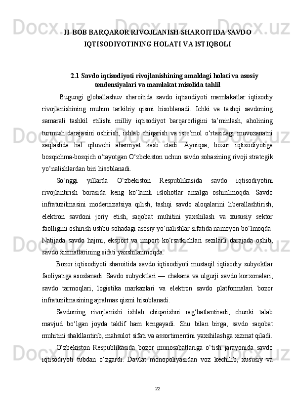 II  BOB BARQAROR RIVOJLANISH SHAROITIDA SAVDO
IQTISODIYOTINING HOLATI VA ISTIQBOLI
2.1  Savdo iqtisodiyoti rivojlanishining amaldagi holati va asosiy
tendensiyalari va mamlakat misolida tahlil
Bugungi   globallashuv   sharoitida   savdo   iqtisodiyoti   mamlakatlar   iqtisodiy
rivojlanishining   muhim   tarkibiy   qismi   hisoblanadi.   Ichki   va   tashqi   savdoning
samarali   tashkil   etilishi   milliy   iqtisodiyot   barqarorligini   ta’minlash,   aholining
turmush   darajasini   oshirish,   ishlab   chiqarish   va   iste’mol   o‘rtasidagi   muvozanatni
saqlashda   hal   qiluvchi   ahamiyat   kasb   etadi.   Ayniqsa,   bozor   iqtisodiyotiga
bosqichma-bosqich o‘tayotgan O‘zbekiston uchun savdo sohasining rivoji strategik
yo‘nalishlardan biri hisoblanadi.
So‘nggi   yillarda   O‘zbekiston   Respublikasida   savdo   iqtisodiyotini
rivojlantirish   borasida   keng   ko‘lamli   islohotlar   amalga   oshirilmoqda.   Savdo
infratuzilmasini   modernizatsiya   qilish,   tashqi   savdo   aloqalarini   liberallashtirish,
elektron   savdoni   joriy   etish,   raqobat   muhitini   yaxshilash   va   xususiy   sektor
faolligini oshirish ushbu sohadagi asosiy yo‘nalishlar sifatida namoyon bo‘lmoqda.
Natijada   savdo   hajmi,   eksport   va   import   ko‘rsatkichlari   sezilarli   darajada   oshib,
savdo xizmatlarining sifati yaxshilanmoqda.
Bozor iqtisodiyoti  sharoitida savdo iqtisodiyoti mustaqil  iqtisodiy subyektlar
faoliyatiga asoslanadi. Savdo subyektlari — chakana va ulgurji savdo korxonalari,
savdo   tarmoqlari,   logistika   markazlari   va   elektron   savdo   platformalari   bozor
infratuzilmasining ajralmas qismi hisoblanadi.
Savdoning   rivojlanishi   ishlab   chiqarishni   rag‘batlantiradi,   chunki   talab
mavjud   bo‘lgan   joyda   taklif   ham   kengayadi.   Shu   bilan   birga,   savdo   raqobat
muhitini shakllantirib, mahsulot sifati va assortimentini yaxshilashga xizmat qiladi.
O‘zbekiston   Respublikasida   bozor   munosabatlariga   o‘tish   jarayonida   savdo
iqtisodiyoti   tubdan   o‘zgardi.   Davlat   monopoliyasidan   voz   kechilib,   xususiy   va
22 