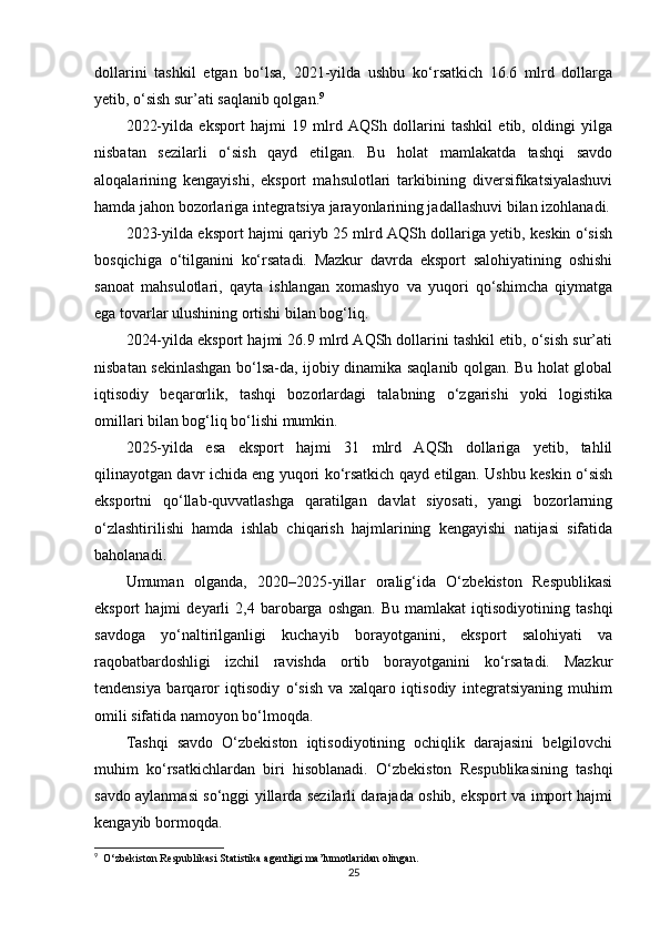 dollarini   tashkil   etgan   bo‘lsa,   2021-yilda   ushbu   ko‘rsatkich   16.6   mlrd   dollarga
yetib, o‘sish sur’ati saqlanib qolgan. 9
2022-yilda   eksport   hajmi   19   mlrd   AQSh   dollarini   tashkil   etib,   oldingi   yilga
nisbatan   sezilarli   o‘sish   qayd   etilgan.   Bu   holat   mamlakatda   tashqi   savdo
aloqalarining   kengayishi,   eksport   mahsulotlari   tarkibining   diversifikatsiyalashuvi
hamda jahon bozorlariga integratsiya jarayonlarining jadallashuvi bilan izohlanadi.
2023-yilda eksport hajmi qariyb 25 mlrd AQSh dollariga yetib, keskin o‘sish
bosqichiga   o‘tilganini   ko‘rsatadi.   Mazkur   davrda   eksport   salohiyatining   oshishi
sanoat   mahsulotlari,   qayta   ishlangan   xomashyo   va   yuqori   qo‘shimcha   qiymatga
ega tovarlar ulushining ortishi bilan bog‘liq.
2024-yilda eksport hajmi 26.9 mlrd AQSh dollarini tashkil etib, o‘sish sur’ati
nisbatan sekinlashgan bo‘lsa-da, ijobiy dinamika saqlanib qolgan. Bu holat global
iqtisodiy   beqarorlik,   tashqi   bozorlardagi   talabning   o‘zgarishi   yoki   logistika
omillari bilan bog‘liq bo‘lishi mumkin.
2025-yilda   esa   eksport   hajmi   31   mlrd   AQSh   dollariga   yetib,   tahlil
qilinayotgan davr ichida eng yuqori ko‘rsatkich qayd etilgan. Ushbu keskin o‘sish
eksportni   qo‘llab-quvvatlashga   qaratilgan   davlat   siyosati,   yangi   bozorlarning
o‘zlashtirilishi   hamda   ishlab   chiqarish   hajmlarining   kengayishi   natijasi   sifatida
baholanadi.
Umuman   olganda,   2020–2025-yillar   oralig‘ida   O‘zbekiston   Respublikasi
eksport   hajmi   deyarli   2,4   barobarga   oshgan.   Bu   mamlakat   iqtisodiyotining   tashqi
savdoga   yo‘naltirilganligi   kuchayib   borayotganini,   eksport   salohiyati   va
raqobatbardoshligi   izchil   ravishda   ortib   borayotganini   ko‘rsatadi.   Mazkur
tendensiya   barqaror   iqtisodiy   o‘sish   va   xalqaro   iqtisodiy   integratsiyaning   muhim
omili sifatida namoyon bo‘lmoqda.
Tashqi   savdo   O‘zbekiston   iqtisodiyotining   ochiqlik   darajasini   belgilovchi
muhim   ko‘rsatkichlardan   biri   hisoblanadi.   O‘zbekiston   Respublikasining   tashqi
savdo aylanmasi so‘nggi yillarda sezilarli darajada oshib, eksport va import hajmi
kengayib bormoqda.
9
  O‘zbekiston Respublikasi Statistika agentligi ma’lumotlaridan olingan.
25 