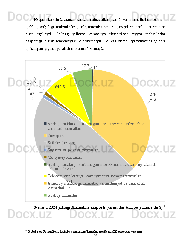 Eksport tarkibida asosan sanoat mahsulotlari, rangli va qimmatbaho metallar,
qishloq   xo‘jaligi   mahsulotlari,   to‘qimachilik   va   oziq-ovqat   mahsulotlari   muhim
o‘rin   egallaydi.   So‘nggi   yillarda   xomashyo   eksportidan   tayyor   mahsulotlar
eksportiga   o‘tish   tendensiyasi   kuchaymoqda.   Bu   esa   savdo   iqtisodiyotida   yuqori
qo‘shilgan qiymat yaratish imkonini bermoqda.
27.7
279
4.3
351
967.
572.
4 17.
2
640.8 16.6 416.1
Boshqa toifalarga kiritilmagan texnik xizmat ko'rsatish va 
ta'mirlash xizmatlari
Transport
Safarlar (turizm)
Sug'urta va pensiya xizmatlari
Moliyaviy xizmatlar
Boshqa toifalarga kiritilmagan intellektual mulkdan foydalanish 
uchun to'lovlar
Telekommunikatsiya, kompyuter va axborot xizmatlari
Jismoniy shaxslarga xizmatlar va madaniyat va dam olish 
xizmatlari
Boshqa xizmatlar
3-rasm.   2024 yildagi Xizmatlar eksporti (xizmatlar turi bo‘yicha, mln $) 10
10
  O‘zbekiston Respublikasi Statistika agentligi ma’lumotlari asosida muallif tomonidan yasalgan.
26 