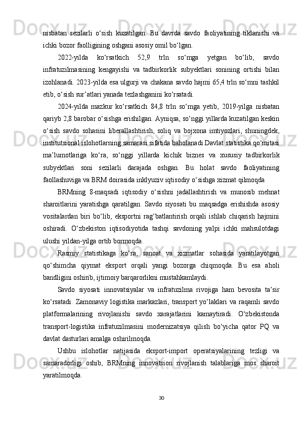 nisbatan   sezilarli   o‘sish   kuzatilgan.   Bu   davrda   savdo   faoliyatining   tiklanishi   va
ichki bozor faolligining oshgani asosiy omil bo‘lgan.
2022-yilda   ko‘rsatkich   52,9   trln   so‘mga   yetgan   bo‘lib,   savdo
infratuzilmasining   kengayishi   va   tadbirkorlik   subyektlari   sonining   ortishi   bilan
izohlanadi. 2023-yilda esa ulgurji va chakana savdo hajmi 65,4 trln so‘mni tashkil
etib, o‘sish sur’atlari yanada tezlashganini ko‘rsatadi.
2024-yilda   mazkur   ko‘rsatkich   84,8   trln   so‘mga   yetib,   2019-yilga   nisbatan
qariyb 2,8 barobar o‘sishga erishilgan. Ayniqsa, so‘nggi yillarda kuzatilgan keskin
o‘sish   savdo   sohasini   liberallashtirish,   soliq   va   bojxona   imtiyozlari,   shuningdek,
institutsional islohotlarning samarasi sifatida baholanadi.Davlat statistika qo‘mitasi
ma’lumotlariga   ko‘ra,   so‘nggi   yillarda   kichik   biznes   va   xususiy   tadbirkorlik
subyektlari   soni   sezilarli   darajada   oshgan.   Bu   holat   savdo   faoliyatining
faollashuviga va BRM doirasida inklyuziv iqtisodiy o‘sishga xizmat qilmoqda
BRMning   8-maqsadi   iqtisodiy   o‘sishni   jadallashtirish   va   munosib   mehnat
sharoitlarini   yaratishga   qaratilgan.   Savdo   siyosati   bu   maqsadga   erishishda   asosiy
vositalardan   biri   bo‘lib,   eksportni   rag‘batlantirish   orqali   ishlab   chiqarish   hajmini
oshiradi.   O‘zbekiston   iqtisodiyotida   tashqi   savdoning   yalpi   ichki   mahsulotdagi
ulushi yildan-yilga ortib bormoqda.
Rasmiy   statistikaga   ko‘ra,   sanoat   va   xizmatlar   sohasida   yaratilayotgan
qo‘shimcha   qiymat   eksport   orqali   yangi   bozorga   chiqmoqda.   Bu   esa   aholi
bandligini oshirib, ijtimoiy barqarorlikni mustahkamlaydi.
Savdo   siyosati   innovatsiyalar   va   infratuzilma   rivojiga   ham   bevosita   ta’sir
ko‘rsatadi.   Zamonaviy  logistika   markazlari,  transport   yo‘laklari  va  raqamli   savdo
platformalarining   rivojlanishi   savdo   xarajatlarini   kamaytiradi.   O‘zbekistonda
transport-logistika   infratuzilmasini   modernizatsiya   qilish   bo‘yicha   qator   PQ   va
davlat dasturlari amalga oshirilmoqda.
Ushbu   islohotlar   natijasida   eksport-import   operatsiyalarining   tezligi   va
samaradorligi   oshib,   BRMning   innovatsion   rivojlanish   talablariga   mos   sharoit
yaratilmoqda.
30 