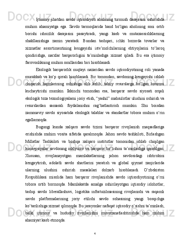 Ijtimoiy jihatdan  savdo  iqtisodiyoti   aholining turmush  darajasini  oshirishda
muhim   ahamiyatga   ega.   Savdo   tarmoqlarida   band   bo‘lgan   aholining   soni   ortib
borishi   ishsizlik   darajasini   pasaytiradi,   yangi   kasb   va   mutaxassisliklarning
shakllanishiga   zamin   yaratadi.   Bundan   tashqari,   ichki   bozorda   tovarlar   va
xizmatlar   assortimentining   kengayishi   iste’molchilarning   ehtiyojlarini   to‘laroq
qondirishga,   narxlar   barqarorligini   ta’minlashga   xizmat   qiladi.   Bu   esa   ijtimoiy
farovonlikning muhim omillaridan biri hisoblanadi.
Ekologik   barqarorlik   nuqtayi   nazaridan   savdo   iqtisodiyotining   roli   yanada
murakkab va ko‘p qirrali hisoblanadi. Bir tomondan, savdoning kengayishi ishlab
chiqarish   hajmlarining   oshishiga   olib   kelib,   tabiiy   resurslarga   bo‘lgan   bosimni
kuchaytirishi   mumkin.   Ikkinchi   tomondan   esa,   barqaror   savdo   siyosati   orqali
ekologik toza texnologiyalarni joriy etish, “yashil” mahsulotlar ulushini oshirish va
resurslardan   samarali   foydalanishni   rag‘batlantirish   mumkin.   Shu   boisdan
zamonaviy   savdo   siyosatida   ekologik   talablar   va   standartlar   tobora   muhim   o‘rin
egallamoqda.
Bugungi   kunda   xalqaro   savdo   tizimi   barqaror   rivojlanish   maqsadlariga
erishishda   muhim   vosita   sifatida   qaralmoqda.   Jahon   savdo   tashkiloti,   Birlashgan
Millatlar   Tashkiloti   va   boshqa   xalqaro   institutlar   tomonidan   ishlab   chiqilgan
konsepsiyalar  savdoning inklyuziv va barqaror  bo‘lishini  ta’minlashga qaratilgan.
Xususan,   rivojlanayotgan   mamlakatlarning   jahon   savdosidagi   ishtirokini
kengaytirish,   adolatli   savdo   shartlarini   yaratish   va   global   qiymat   zanjirlarida
ularning   ulushini   oshirish   masalalari   dolzarb   hisoblanadi.   O‘zbekiston
Respublikasi   misolida   ham   barqaror   rivojlanishda   savdo   iqtisodiyotining   o‘rni
tobora   ortib   bormoqda.   Mamlakatda   amalga   oshirilayotgan   iqtisodiy   islohotlar,
tashqi   savdo   liberallashuvi,   logistika   infratuzilmasining   rivojlanishi   va   raqamli
savdo   platformalarining   joriy   etilishi   savdo   sohasining   yangi   bosqichga
ko‘tarilishiga xizmat qilmoqda. Bu jarayonlar nafaqat iqtisodiy o‘sishni ta’minlash,
balki   ijtimoiy   va   hududiy   rivojlanishni   muvozanatlashtirishda   ham   muhim
ahamiyat kasb etmoqda.
4 