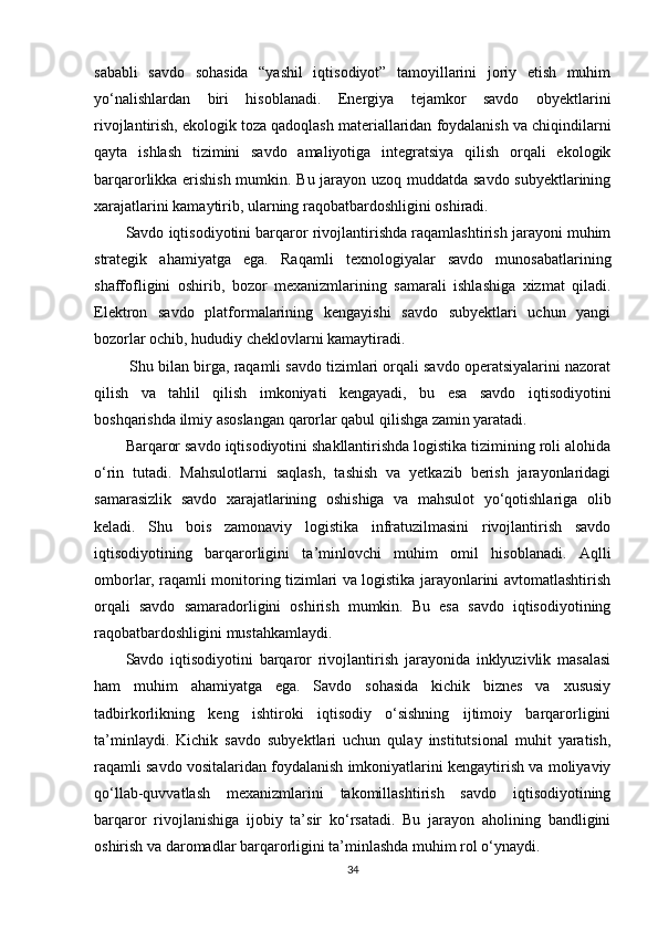 sababli   savdo   sohasida   “yashil   iqtisodiyot”   tamoyillarini   joriy   etish   muhim
yo‘nalishlardan   biri   hisoblanadi.   Energiya   tejamkor   savdo   obyektlarini
rivojlantirish, ekologik toza qadoqlash materiallaridan foydalanish va chiqindilarni
qayta   ishlash   tizimini   savdo   amaliyotiga   integratsiya   qilish   orqali   ekologik
barqarorlikka erishish mumkin. Bu jarayon uzoq muddatda savdo subyektlarining
xarajatlarini kamaytirib, ularning raqobatbardoshligini oshiradi.
Savdo iqtisodiyotini barqaror rivojlantirishda raqamlashtirish jarayoni muhim
strategik   ahamiyatga   ega.   Raqamli   texnologiyalar   savdo   munosabatlarining
shaffofligini   oshirib,   bozor   mexanizmlarining   samarali   ishlashiga   xizmat   qiladi.
Elektron   savdo   platformalarining   kengayishi   savdo   subyektlari   uchun   yangi
bozorlar ochib, hududiy cheklovlarni kamaytiradi.
 Shu bilan birga, raqamli savdo tizimlari orqali savdo operatsiyalarini nazorat
qilish   va   tahlil   qilish   imkoniyati   kengayadi,   bu   esa   savdo   iqtisodiyotini
boshqarishda ilmiy asoslangan qarorlar qabul qilishga zamin yaratadi.
Barqaror savdo iqtisodiyotini shakllantirishda logistika tizimining roli alohida
o‘rin   tutadi.   Mahsulotlarni   saqlash,   tashish   va   yetkazib   berish   jarayonlaridagi
samarasizlik   savdo   xarajatlarining   oshishiga   va   mahsulot   yo‘qotishlariga   olib
keladi.   Shu   bois   zamonaviy   logistika   infratuzilmasini   rivojlantirish   savdo
iqtisodiyotining   barqarorligini   ta’minlovchi   muhim   omil   hisoblanadi.   Aqlli
omborlar, raqamli monitoring tizimlari va logistika jarayonlarini avtomatlashtirish
orqali   savdo   samaradorligini   oshirish   mumkin.   Bu   esa   savdo   iqtisodiyotining
raqobatbardoshligini mustahkamlaydi.
Savdo   iqtisodiyotini   barqaror   rivojlantirish   jarayonida   inklyuzivlik   masalasi
ham   muhim   ahamiyatga   ega.   Savdo   sohasida   kichik   biznes   va   xususiy
tadbirkorlikning   keng   ishtiroki   iqtisodiy   o‘sishning   ijtimoiy   barqarorligini
ta’minlaydi.   Kichik   savdo   subyektlari   uchun   qulay   institutsional   muhit   yaratish,
raqamli savdo vositalaridan foydalanish imkoniyatlarini kengaytirish va moliyaviy
qo‘llab-quvvatlash   mexanizmlarini   takomillashtirish   savdo   iqtisodiyotining
barqaror   rivojlanishiga   ijobiy   ta’sir   ko‘rsatadi.   Bu   jarayon   aholining   bandligini
oshirish va daromadlar barqarorligini ta’minlashda muhim rol o‘ynaydi.
34 