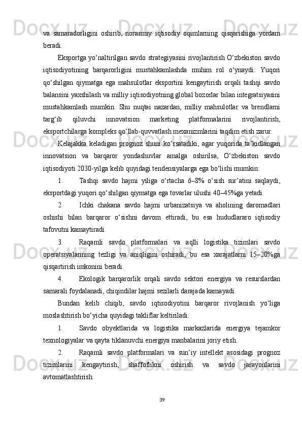 va   samaradorligini   oshirib,   norasmiy   iqtisodiy   oqimlarning   qisqarishiga   yordam
beradi.
Eksportga yo‘naltirilgan savdo strategiyasini rivojlantirish O‘zbekiston savdo
iqtisodiyotining   barqarorligini   mustahkamlashda   muhim   rol   o‘ynaydi.   Yuqori
qo‘shilgan   qiymatga   ega   mahsulotlar   eksportini   kengaytirish   orqali   tashqi   savdo
balansini yaxshilash va milliy iqtisodiyotning global bozorlar bilan integratsiyasini
mustahkamlash   mumkin.   Shu   nuqtai   nazardan,   milliy   mahsulotlar   va   brendlarni
targ‘ib   qiluvchi   innovatsion   marketing   platformalarini   rivojlantirish,
eksportchilarga kompleks qo‘llab-quvvatlash mexanizmlarini taqdim etish zarur.
Kelajakka   keladigan   prognoz   shuni   ko‘rsatadiki,   agar   yuqorida   ta’kidlangan
innovatsion   va   barqaror   yondashuvlar   amalga   oshirilsa,   O‘zbekiston   savdo
iqtisodiyoti 2030-yilga kelib quyidagi tendensiyalarga ega bo‘lishi mumkin:
1. Tashqi   savdo   hajmi   yiliga   o‘rtacha   6–8%   o‘sish   sur’atini   saqlaydi,
eksportdagi yuqori qo‘shilgan qiymatga ega tovarlar ulushi 40–45%ga yetadi.
2. Ichki   chakana   savdo   hajmi   urbanizatsiya   va   aholining   daromadlari
oshishi   bilan   barqaror   o‘sishni   davom   ettiradi,   bu   esa   hududlararo   iqtisodiy
tafovutni kamaytiradi.
3. Raqamli   savdo   platformalari   va   aqlli   logistika   tizimlari   savdo
operatsiyalarining   tezligi   va   aniqligini   oshiradi,   bu   esa   xarajatlarni   15–20%ga
qisqartirish imkonini beradi.
4. Ekologik   barqarorlik   orqali   savdo   sektori   energiya   va   resurslardan
samarali foydalanadi, chiqindilar hajmi sezilarli darajada kamayadi.
Bundan   kelib   chiqib,   savdo   iqtisodiyotini   barqaror   rivojlanish   yo‘liga
moslashtirish bo‘yicha quyidagi takliflar keltiriladi:
1. Savdo   obyektlarida   va   logistika   markazlarida   energiya   tejamkor
texnologiyalar va qayta tiklanuvchi energiya manbalarini joriy etish.
2. Raqamli   savdo   platformalari   va   sun’iy   intellekt   asosidagi   prognoz
tizimlarini   kengaytirish,   shaffoflikni   oshirish   va   savdo   jarayonlarini
avtomatlashtirish.
39 