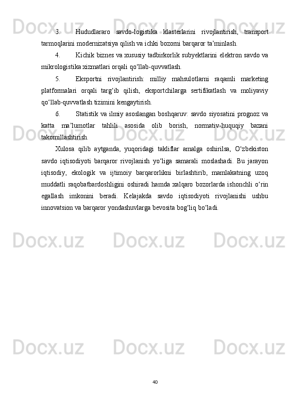 3. Hududlararo   savdo-logistika   klasterlarini   rivojlantirish,   transport
tarmoqlarini modernizatsiya qilish va ichki bozorni barqaror ta’minlash.
4. Kichik biznes va xususiy tadbirkorlik subyektlarini elektron savdo va
mikrologistika xizmatlari orqali qo‘llab-quvvatlash.
5. Eksportni   rivojlantirish:   milliy   mahsulotlarni   raqamli   marketing
platformalari   orqali   targ‘ib   qilish,   eksportchilarga   sertifikatlash   va   moliyaviy
qo‘llab-quvvatlash tizimini kengaytirish.
6. Statistik va ilmiy asoslangan  boshqaruv:  savdo  siyosatini  prognoz  va
katta   ma’lumotlar   tahlili   asosida   olib   borish,   normativ-huquqiy   bazani
takomillashtirish.
Xulosa   qilib   aytganda,   yuqoridagi   takliflar   amalga   oshirilsa,   O‘zbekiston
savdo   iqtisodiyoti   barqaror   rivojlanish   yo‘liga   samarali   moslashadi.   Bu   jarayon
iqtisodiy,   ekologik   va   ijtimoiy   barqarorlikni   birlashtirib,   mamlakatning   uzoq
muddatli   raqobatbardoshligini   oshiradi   hamda   xalqaro   bozorlarda   ishonchli   o‘rin
egallash   imkonini   beradi.   Kelajakda   savdo   iqtisodiyoti   rivojlanishi   ushbu
innovatsion va barqaror yondashuvlarga bevosita bog‘liq bo‘ladi.
40 