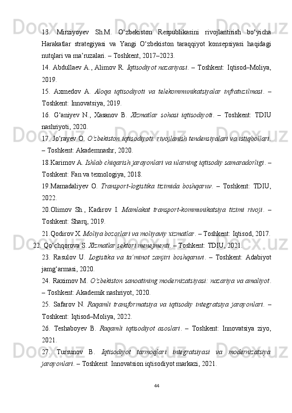 13.   Mirziyoyev   Sh.M.   O‘zbekiston   Respublikasini   rivojlantirish   bo‘yicha
Harakatlar   strategiyasi   va   Yangi   O‘zbekiston   taraqqiyot   konsepsiyasi   haqidagi
nutqlari va ma’ruzalari. – Toshkent, 2017–2023.
14.   Abdullaev A., Alimov R.   Iqtisodiyot  nazariyasi . – Toshkent:  Iqtisod–Moliya,
2019.
15.   Axmedov   A.   Aloqa   iqtisodiyoti   va   telekommunikatsiyalar   infratuzilmasi .   –
Toshkent: Innovatsiya, 2019.
16.   G‘aniyev   N.,   Xasanov   B.   Xizmatlar   sohasi   iqtisodiyoti .   –   Toshkent:   TDIU
nashriyoti, 2020.
17.  Jo‘rayev O.  O‘zbekiston iqtisodiyoti: rivojlanish tendensiyalari va istiqbollari .
– Toshkent: Akademnashr, 2020.
18. Karimov A.  Ishlab chiqarish jarayonlari va ularning iqtisodiy samaradorligi . –
Toshkent: Fan va texnologiya, 2018.
19. Mamadaliyev   O.   Transport-logistika   tizimida   boshqaruv .   –   Toshkent:   TDIU,
2022.
20. Olimov   Sh.,   Kadirov   I.   Mamlakat   transport-kommunikatsiya   tizimi   rivoji .   –
Toshkent: Sharq, 2019.
21. Qodirov X.  Moliya bozorlari va moliyaviy xizmatlar . – Toshkent: Iqtisod, 2017.
22.  Qo‘chqorova S.  Xizmatlar sektori menejmenti . – Toshkent: TDIU, 2021.
23.   Rasulov   U.   Logistika   va   ta’minot   zanjiri   boshqaruvi .   –   Toshkent:   Adabiyot
jamg‘armasi, 2020.
24.   Raximov M.   O‘zbekiston sanoatining modernizatsiyasi: nazariya va amaliyot .
– Toshkent: Akademik nashriyot, 2020.
25.   Safarov   N.   Raqamli   transformatsiya   va   iqtisodiy   integratsiya   jarayonlari .   –
Toshkent: Iqtisod–Moliya, 2022.
26.   Teshaboyev   B.   Raqamli   iqtisodiyot   asoslari .   –   Toshkent:   Innovatsiya   ziyo,
2021.
27.   Tursunov   B.   Iqtisodiyot   tarmoqlari   integratsiyasi   va   modernizatsiya
jarayonlari . – Toshkent: Innovatsion iqtisodiyot markazi, 2021.
44 