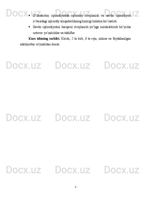  O‘zbekiston   iqtisodiyotida   iqtisodiy   rivojlanish   va   savdo   iqtisodiyoti
o‘rtasidagi iqtisodiy aloqadorlikning hozirgi holatini ko‘rsatish.
 Savdo   iqtisodiyotini   barqaror   rivojlanish   yo‘liga   moslashtirish   bo‘yicha
ustuvor yo‘nalishlar va takliflar
Kurs   ishining   tarkibi.   Kirish,   2   ta   bob,   6   ta   reja,   xulosa   va   foydalanilgan
adabiyotlar ro'yxatidan iborat.
6 