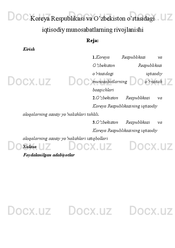 Koreya Respublikasi va O’zbekiston o’rtasidagi
iqtisodiy munosabatlarning rivojlanishi
Reja:
Kirish
1. Koreya   Respublikasi   va
O’zbekiston   Respublikasi
o’rtasidagi   iqtisodiy
munosabatlarning   o’rnatish
bosqichlari
2. O’zbekiston   Respublikasi   va
Koreya Respublikasining iqtisodiy
aloqalarning asosiy yo’nalishlari tahlili.
3. O’zbekiston   Respublikasi   va
Koreya Respublikasining iqtisodiy
aloqalarning asosiy yo’nalishlari istiqbollari
Xulosa
Foydalanilgan adabiyotlar 