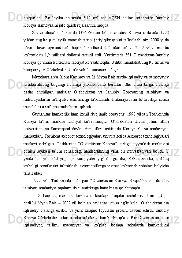 chiqariladi.   Bu   loyiha   doirasida   3,12   milliard   AQSH   dollari   miqdorida   Janubiy
Koreya sarmoyasini jalb qilish rejalashtirilmoqda.
Savdo   aloqalari   borasida   O’zbekiston   bilan   Janubiy   Koreya   o’rtasida   1992
yildan eng ko’p qulaylik yaratish tartibi joriy qilinganini ta’kidlash joiz. 2008 yilda
o’zaro   tovar   ayirboshlash   hajmi   1   milliard   dollardan   oshdi.   2009   yilda   esa   bu
ko’rsatkich   1,2   milliard   dollarni   tashkil   etdi.   Yurtimizda   351   O’zbekiston-Janubiy
Koreya qo’shma korxonasi faoliyat ko’rsatmoqda. Ushbu mamlakatning 91 firma va
kompaniyasi O’zbekistonda o’z vakolatxonasini ochgan.
Muzokaralarda Islom Karimov va Li Myon Bak savdo-iqtisodiy va sarmoyaviy
hamkorlikning   bugungi   holatiga   yuksak   baho   berdilar.   Shu   bilan   birga,   hozirga
qadar   erishilgan   natijalar   O’zbekiston   va   Janubiy   Koreyaning   salohiyat   va
imkoniyatlarini   to’liq   aks   ettirmasligi   ta’kidlandi.   Imkoniyatlarni   to’la   ishga   solish
masalalari atroflicha muhokama qilindi.
Gumanitar hamkorlik ham izchil rivojlanib borayotir. 1992 yildan Toshkentda
Koreya   ta’lim   markazi   faoliyat   ko’rsatmoqda.   O’zbekiston   davlat   jahon   tillari
universiteti   va   Samarqand   davlat   chet   tillar   institutida   Koreys   tili   va   madaniyati
markazlari, Toshkent axborot texnologiyalari universitetida Axborot texnologiyalari
markazi   ochilgan.   Toshkentda   “O’zbekiston-Koreya”   kasbga   tayyorlash   markazini
ochish   loyihasi   ta’lim   sohasidagi   hamkorlikning   yana   bir   muvaffaqiyati   bo’ldi.   U
yerda   har   yili   360   yigit-qiz   kompyuter   yig’ish,   grafika,   elektrotexnika,   qishloq
xo’jaligi  texnikasini   ta’mirlash,  avtomobillarga  xizmat  ko’rsatish  sohalari   bo’yicha
tahsil oladi.
1999   yili   Toshkentda   ochilgan   “O’zbekiston-Koreya   Respublikasi”   do’stlik
jamiyati madaniy aloqalarni rivojlantirishga katta hissa qo’shmoqda.
–   Darhaqiqat,   mamlakatlarimiz   o’rtasidagi   aloqalar   izchil   rivojlanmoqda,   –
dedi Li Myon Bak. – 2009 yil ko’plab davlatlar uchun og’ir keldi. O’zbekiston esa
iqtisodiy   o’sishga   erishdi   va   yirik   xalqaro   loyihalar   ijrosini   davom   ettirdi.   Janubiy
Koreya O’zbekiston bilan barcha sohalarda hamkorlik qiladi. Biz O’zbekiston bilan
iqtisodiyot,   ta’lim,   madaniyat   va   ko’plab   boshqa   sohalarda   hamkorlikni 