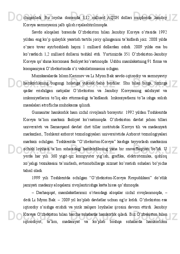 chiqariladi.   Bu   loyiha   doirasida   3,12   milliard   AQSH   dollari   miqdorida   Janubiy
Koreya sarmoyasini jalb qilish rejalashtirilmoqda.
Savdo   aloqalari   borasida   O’zbekiston   bilan   Janubiy   Koreya   o’rtasida   1992
yildan eng ko’p qulaylik yaratish tartibi joriy qilinganini ta’kidlash joiz. 2008 yilda
o’zaro   tovar   ayirboshlash   hajmi   1   milliard   dollardan   oshdi.   2009   yilda   esa   bu
ko’rsatkich   1,2   milliard   dollarni   tashkil   etdi.   Yurtimizda   351   O’zbekiston-Janubiy
Koreya qo’shma korxonasi faoliyat ko’rsatmoqda. Ushbu mamlakatning 91 firma va
kompaniyasi O’zbekistonda o’z vakolatxonasini ochgan.
Muzokaralarda Islom Karimov va Li Myon Bak savdo-iqtisodiy va sarmoyaviy
hamkorlikning   bugungi   holatiga   yuksak   baho   berdilar.   Shu   bilan   birga,   hozirga
qadar   erishilgan   natijalar   O’zbekiston   va   Janubiy   Koreyaning   salohiyat   va
imkoniyatlarini   to’liq   aks   ettirmasligi   ta’kidlandi.   Imkoniyatlarni   to’la   ishga   solish
masalalari atroflicha muhokama qilindi.
Gumanitar hamkorlik ham izchil rivojlanib borayotir. 1992 yildan Toshkentda
Koreya   ta’lim   markazi   faoliyat   ko’rsatmoqda.   O’zbekiston   davlat   jahon   tillari
universiteti   va   Samarqand   davlat   chet   tillar   institutida   Koreys   tili   va   madaniyati
markazlari, Toshkent axborot texnologiyalari universitetida Axborot texnologiyalari
markazi   ochilgan.   Toshkentda   “O’zbekiston-Koreya”   kasbga   tayyorlash   markazini
ochish   loyihasi   ta’lim   sohasidagi   hamkorlikning   yana   bir   muvaffaqiyati   bo’ldi.   U
yerda   har   yili   360   yigit-qiz   kompyuter   yig’ish,   grafika,   elektrotexnika,   qishloq
xo’jaligi  texnikasini   ta’mirlash,  avtomobillarga  xizmat  ko’rsatish  sohalari   bo’yicha
tahsil oladi.
1999   yili   Toshkentda   ochilgan   “O’zbekiston-Koreya   Respublikasi”   do’stlik
jamiyati madaniy aloqalarni rivojlantirishga katta hissa qo’shmoqda.
–   Darhaqiqat,   mamlakatlarimiz   o’rtasidagi   aloqalar   izchil   rivojlanmoqda,   –
dedi Li Myon Bak. – 2009 yil ko’plab davlatlar uchun og’ir keldi. O’zbekiston esa
iqtisodiy   o’sishga   erishdi   va   yirik   xalqaro   loyihalar   ijrosini   davom   ettirdi.   Janubiy
Koreya O’zbekiston bilan barcha sohalarda hamkorlik qiladi. Biz O’zbekiston bilan
iqtisodiyot,   ta’lim,   madaniyat   va   ko’plab   boshqa   sohalarda   hamkorlikni
