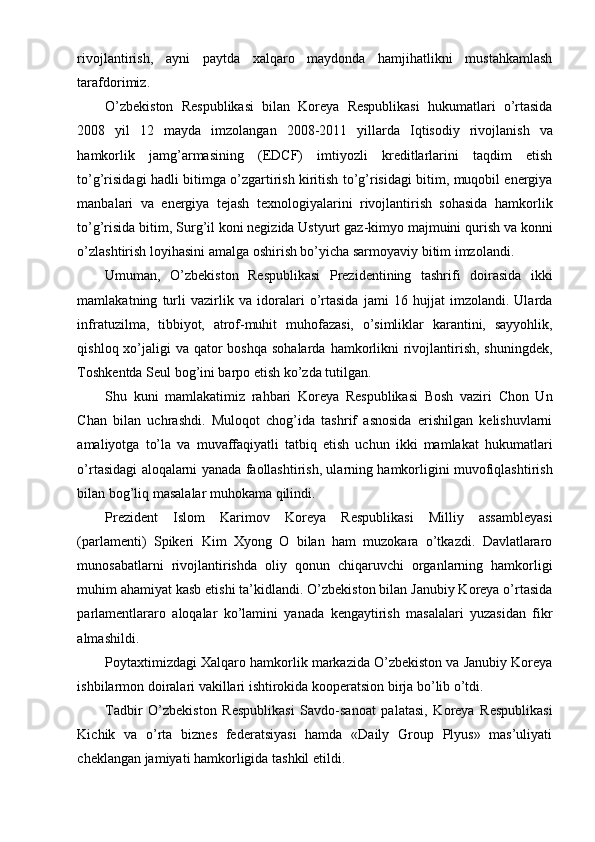 rivojlantirish,   ayni   paytda   xalqaro   maydonda   hamjihatlikni   mustahkamlash
tarafdorimiz.
O’zbekiston   Respublikasi   bilan   Koreya   Respublikasi   hukumatlari   o’rtasida
2008   yil   12   mayda   imzolangan   2008-2011   yillarda   Iqtisodiy   rivojlanish   va
hamkorlik   jamg’armasining   (EDCF)   imtiyozli   kreditlarlarini   taqdim   etish
to’g’risidagi hadli bitimga o’zgartirish kiritish to’g’risidagi bitim, muqobil energiya
manbalari   va   energiya   tejash   texnologiyalarini   rivojlantirish   sohasida   hamkorlik
to’g’risida bitim, Surg’il koni negizida Ustyurt gaz-kimyo majmuini qurish va konni
o’zlashtirish loyihasini amalga oshirish bo’yicha sarmoyaviy bitim imzolandi.
Umuman,   O’zbekiston   Respublikasi   Prezidentining   tashrifi   doirasida   ikki
mamlakatning   turli   vazirlik   va   idoralari   o’rtasida   jami   16   hujjat   imzolandi.   Ularda
infratuzilma,   tibbiyot,   atrof-muhit   muhofazasi,   o’simliklar   karantini,   sayyohlik,
qishloq xo’jaligi  va qator  boshqa  sohalarda  hamkorlikni  rivojlantirish, shuningdek,
Toshkentda Seul bog’ini barpo etish ko’zda tutilgan.
Shu   kuni   mamlakatimiz   rahbari   Koreya   Respublikasi   Bosh   vaziri   Chon   Un
Chan   bilan   uchrashdi.   Muloqot   chog’ida   tashrif   asnosida   erishilgan   kelishuvlarni
amaliyotga   to’la   va   muvaffaqiyatli   tatbiq   etish   uchun   ikki   mamlakat   hukumatlari
o’rtasidagi aloqalarni yanada faollashtirish, ularning hamkorligini muvofiqlashtirish
bilan bog’liq masalalar muhokama qilindi.
Prezident   Islom   Karimov   Koreya   Respublikasi   Milliy   assambleyasi
(parlamenti)   Spikeri   Kim   Xyong   O   bilan   ham   muzokara   o’tkazdi.   Davlatlararo
munosabatlarni   rivojlantirishda   oliy   qonun   chiqaruvchi   organlarning   hamkorligi
muhim ahamiyat kasb etishi ta’kidlandi. O’zbekiston bilan Janubiy Koreya o’rtasida
parlamentlararo   aloqalar   ko’lamini   yanada   kengaytirish   masalalari   yuzasidan   fikr
almashildi.
Poytaxtimizdagi Xalqaro hamkorlik markazida O’zbekiston va Janubiy Koreya
ishbilarmon doiralari vakillari ishtirokida kooperatsion birja bo’lib o’tdi.
Tadbir   O’zbekiston   Respublikasi   Savdo-sanoat   palatasi,   Koreya   Respublikasi
Kichik   va   o’rta   biznes   federatsiyasi   hamda   «Daily   Group   Plyus»   mas’uliyati
cheklangan jamiyati hamkorligida tashkil etildi.
