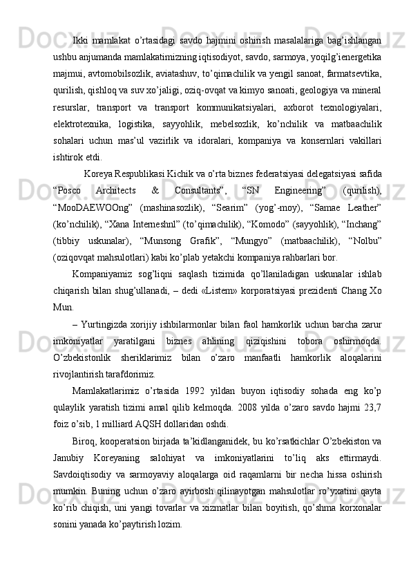 Ikki   mamlakat   o’rtasidagi   savdo   hajmini   oshirish   masalalariga   bag’ishlangan
ushbu anjumanda mamlakatimizning iqtisodiyot, savdo, sarmoya, yoqilg’ienergetika
majmui, avtomobilsozlik, aviatashuv, to’qimachilik va yengil sanoat, farmatsevtika,
qurilish, qishloq va suv xo’jaligi, oziq-ovqat va kimyo sanoati, geologiya va mineral
resurslar,   transport   va   transport   kommunikatsiyalari,   axborot   texnologiyalari,
elektrotexnika,   logistika,   sayyohlik,   mebelsozlik,   ko’nchilik   va   matbaachilik
sohalari   uchun   mas’ul   vazirlik   va   idoralari,   kompaniya   va   konsernlari   vakillari
ishtirok etdi.
Koreya Respublikasi Kichik va o’rta biznes federatsiyasi delegatsiyasi safida
“Posco  Architects  &  Consultants”,  “SN  Engineering”  (qurilish),
“MooDAEWOOng”   (mashinasozlik),   “Searim”   (yog’-moy),   “Samae   Leather”
(ko’nchilik), “Xana Interneshnl” (to’qimachilik), “Komodo” (sayyohlik), “Inchang”
(tibbiy   uskunalar),   “Munsong   Grafik”,   “Mungyo”   (matbaachilik),   “Nolbu”
(oziqovqat mahsulotlari) kabi ko’plab yetakchi kompaniya rahbarlari bor.
Kompaniyamiz   sog’liqni   saqlash   tizimida   qo’llaniladigan   uskunalar   ishlab
chiqarish bilan shug’ullanadi, – dedi  «Listem» korporatsiyasi  prezidenti Chang Xo
Mun.
–   Yurtingizda   xorijiy   ishbilarmonlar   bilan   faol   hamkorlik   uchun   barcha   zarur
imkoniyatlar   yaratilgani   biznes   ahlining   qiziqishini   tobora   oshirmoqda.
O’zbekistonlik   sheriklarimiz   bilan   o’zaro   manfaatli   hamkorlik   aloqalarini
rivojlantirish tarafdorimiz.
Mamlakatlarimiz   o’rtasida   1992   yildan   buyon   iqtisodiy   sohada   eng   ko’p
qulaylik   yaratish   tizimi   amal   qilib   kelmoqda.   2008   yilda   o’zaro   savdo   hajmi   23,7
foiz o’sib, 1 milliard AQSH dollaridan oshdi.
Biroq, kooperatsion birjada ta’kidlanganidek, bu ko’rsatkichlar O’zbekiston va
Janubiy   Koreyaning   salohiyat   va   imkoniyatlarini   to’liq   aks   ettirmaydi.
Savdoiqtisodiy   va   sarmoyaviy   aloqalarga   oid   raqamlarni   bir   necha   hissa   oshirish
mumkin.   Buning   uchun   o’zaro   ayirbosh   qilinayotgan   mahsulotlar   ro’yxatini   qayta
ko’rib   chiqish,   uni   yangi   tovarlar   va   xizmatlar   bilan   boyitish,   qo’shma   korxonalar
sonini yanada ko’paytirish lozim. 