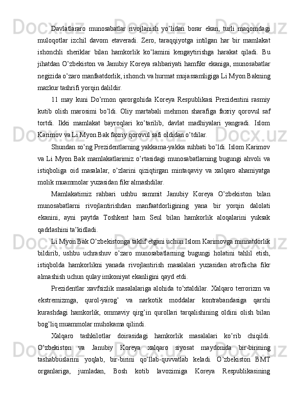 Davlatlararo   munosabatlar   rivojlanish   yo’lidan   borar   ekan,   turli   maqomdagi
muloqotlar   izchil   davom   etaveradi.   Zero,   taraqqiyotga   intilgan   har   bir   mamlakat
ishonchli   sheriklar   bilan   hamkorlik   ko’lamini   kengaytirishga   harakat   qiladi.   Bu
jihatdan O’zbekiston va Janubiy Koreya rahbariyati hamfikr ekaniga, munosabatlar
negizida o’zaro manfaatdorlik, ishonch va hurmat mujassamligiga Li Myon Bakning
mazkur tashrifi yorqin dalildir.
11   may   kuni   Do’rmon   qarorgohida   Koreya   Respublikasi   Prezidentini   rasmiy
kutib   olish   marosimi   bo’ldi.   Oliy   martabali   mehmon   sharafiga   faxriy   qorovul   saf
tortdi.   Ikki   mamlakat   bayroqlari   ko’tarilib,   davlat   madhiyalari   yangradi.   Islom
Karimov va Li Myon Bak faxriy qorovul safi oldidan o’tdilar.
Shundan so’ng Prezidentlarning yakkama-yakka suhbati bo’ldi. Islom Karimov
va Li  Myon  Bak  mamlakatlarimiz  o’rtasidagi   munosabatlarning  bugungi  ahvoli   va
istiqboliga   oid   masalalar,   o’zlarini   qiziqtirgan   mintaqaviy   va   xalqaro   ahamiyatga
molik muammolar yuzasidan fikr almashdilar.
Mamlakatimiz   rahbari   ushbu   sammit   Janubiy   Koreya   O’zbekiston   bilan
munosabatlarni   rivojlantirishdan   manfaatdorligining   yana   bir   yorqin   dalolati
ekanini,   ayni   paytda   Toshkent   ham   Seul   bilan   hamkorlik   aloqalarini   yuksak
qadrlashini ta’kidladi.
Li Myon Bak O’zbekistonga taklif etgani uchun Islom Karimovga minnatdorlik
bildirib,   ushbu   uchrashuv   o’zaro   munosabatlarning   bugungi   holatini   tahlil   etish,
istiqbolda   hamkorlikni   yanada   rivojlantirish   masalalari   yuzasidan   atroflicha   fikr
almashish uchun qulay imkoniyat ekanligini qayd etdi.
Prezidentlar   xavfsizlik   masalalariga   alohida   to’xtaldilar.   Xalqaro   terrorizm   va
ekstremizmga,   qurol-yarog’   va   narkotik   moddalar   kontrabandasiga   qarshi
kurashdagi   hamkorlik,   ommaviy   qirg’in   qurollari   tarqalishining   oldini   olish   bilan
bog’liq muammolar muhokama qilindi.
Xalqaro   tashkilotlar   doirasidagi   hamkorlik   masalalari   ko’rib   chiqildi.
O’zbekiston   va   Janubiy   Koreya   xalqaro   siyosat   maydonida   bir-birining
tashabbuslarini   yoqlab,   bir-birini   qo’llab-quvvatlab   keladi.   O’zbekiston   BMT
organlariga,   jumladan,   Bosh   kotib   lavozimiga   Koreya   Respublikasining 