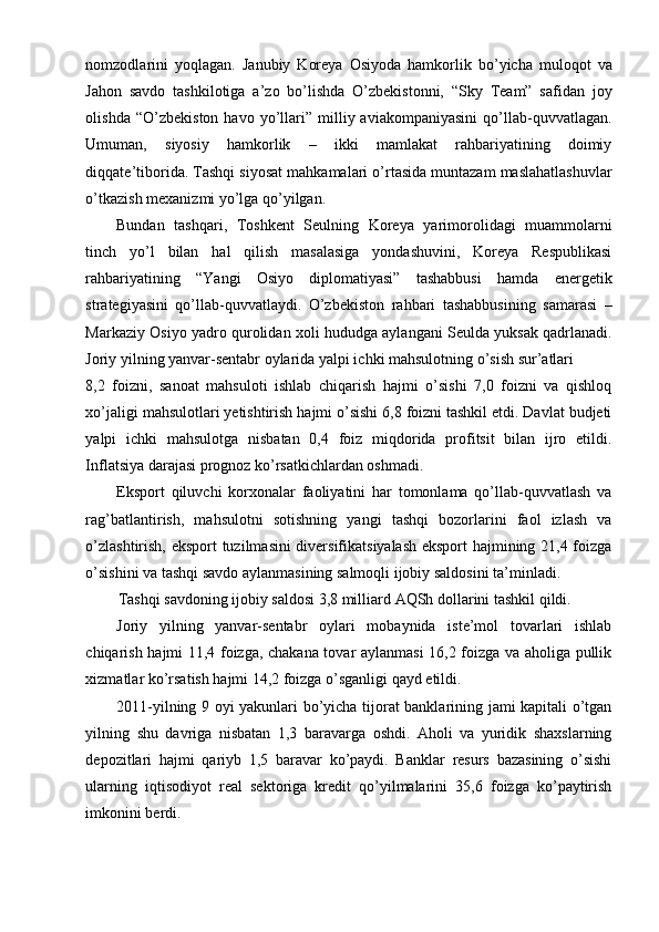 nomzodlarini   yoqlagan.   Janubiy   Koreya   Osiyoda   hamkorlik   bo’yicha   muloqot   va
Jahon   savdo   tashkilotiga   a’zo   bo’lishda   O’zbekistonni,   “Sky   Team”   safidan   joy
olishda   “O’zbekiston   havo  yo’llari”  milliy  aviakompaniyasini   qo’llab-quvvatlagan.
Umuman,   siyosiy   hamkorlik   –   ikki   mamlakat   rahbariyatining   doimiy
diqqate’tiborida. Tashqi siyosat mahkamalari o’rtasida muntazam maslahatlashuvlar
o’tkazish mexanizmi yo’lga qo’yilgan.
Bundan   tashqari,   Toshkent   Seulning   Koreya   yarimorolidagi   muammolarni
tinch   yo’l   bilan   hal   qilish   masalasiga   yondashuvini,   Koreya   Respublikasi
rahbariyatining   “Yangi   Osiyo   diplomatiyasi”   tashabbusi   hamda   energetik
strategiyasini   qo’llab-quvvatlaydi.   O’zbekiston   rahbari   tashabbusining   samarasi   –
Markaziy Osiyo yadro qurolidan xoli hududga aylangani Seulda yuksak qadrlanadi.
Joriy yilning yanvar-sentabr oylarida yalpi ichki mahsulotning o’sish sur’atlari
8,2   foizni,   sanoat   mahsuloti   ishlab   chiqarish   hajmi   o’sishi   7,0   foizni   va   qishloq
xo’jaligi mahsulotlari yetishtirish hajmi o’sishi 6,8 foizni tashkil etdi. Davlat budjeti
yalpi   ichki   mahsulotga   nisbatan   0,4   foiz   miqdorida   profitsit   bilan   ijro   etildi.
Inflatsiya darajasi prognoz ko’rsatkichlardan oshmadi.
Eksport   qiluvchi   korxonalar   faoliyatini   har   tomonlama   qo’llab-quvvatlash   va
rag’batlantirish,   mahsulotni   sotishning   yangi   tashqi   bozorlarini   faol   izlash   va
o’zlashtirish, eksport tuzilmasini diversifikatsiyalash eksport hajmining 21,4 foizga
o’sishini va tashqi savdo aylanmasining salmoqli ijobiy saldosini ta’minladi.
T а shqi s а vdoning ijobiy s а ldosi 3,8 milliard  А QSh doll а rini t а shkil qildi.
Joriy   yilning   yanvar-sentabr   oylari   mobaynida   iste’mol   tovarlari   ishlab
chiqarish hajmi 11,4 foizga, chakana tovar aylanmasi 16,2 foizga va aholiga pullik
xizmatlar ko’rsatish hajmi 14,2 foizga o’sganligi qayd etildi.
2011-yilning 9 oyi yakunlari bo’yicha tijorat banklarining jami kapitali o’tgan
yilning   shu   davriga   nisbatan   1,3   baravarga   oshdi.   Aholi   va   yuridik   shaxslarning
depozitlari   hajmi   qariyb   1,5   baravar   ko’paydi.   Banklar   resurs   bazasining   o’sishi
ularning   iqtisodiyot   real   sektoriga   kredit   qo’yilmalarini   35,6   foizga   ko’paytirish
imkonini berdi. 