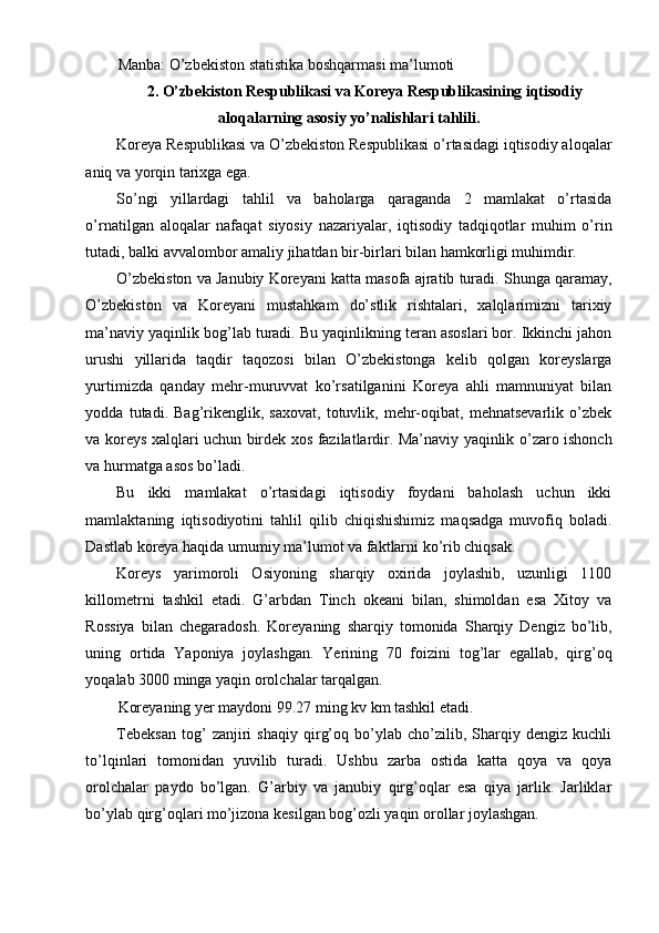 Manba: O’zbekiston statistika boshqarmasi ma’lumoti
2. O’zbekiston Respublikasi va Koreya Respublikasining iqtisodiy 
aloqalarning asosiy yo’nalishlari tahlili.
Koreya Respublikasi va O’zbekiston Respublikasi o’rtasidagi iqtisodiy aloqalar
aniq va yorqin tarixga ega.
So’ngi   yillardagi   tahlil   va   baholarga   qaraganda   2   mamlakat   o’rtasida
o’rnatilgan   aloqalar   nafaqat   siyosiy   nazariyalar,   iqtisodiy   tadqiqotlar   muhim   o’rin
tutadi, balki avvalombor amaliy jihatdan bir-birlari bilan hamkorligi muhimdir.
O’zbekiston va Janubiy Koreyani katta masofa ajratib turadi. Shunga qaramay,
O’zbekiston   va   Koreyani   mustahkam   do’stlik   rishtalari,   xalqlarimizni   tarixiy
ma’naviy yaqinlik bog’lab turadi. Bu yaqinlikning teran asoslari bor. Ikkinchi jahon
urushi   yillarida   taqdir   taqozosi   bilan   O’zbekistonga   kelib   qolgan   koreyslarga
yurtimizda   qanday   mehr-muruvvat   ko’rsatilganini   Koreya   ahli   mamnuniyat   bilan
yodda   tutadi.   Bag’rikenglik,   saxovat,   totuvlik,   mehr-oqibat,   mehnatsevarlik   o’zbek
va koreys xalqlari uchun birdek xos fazilatlardir. Ma’naviy yaqinlik o’zaro ishonch
va hurmatga asos bo’ladi.
Bu   ikki   mamlakat   o’rtasidagi   iqtisodiy   foydani   baholash   uchun   ikki
mamlaktaning   iqtisodiyotini   tahlil   qilib   chiqishishimiz   maqsadga   muvofiq   boladi.
Dastlab koreya haqida umumiy ma’lumot va faktlarni ko’rib chiqsak.
Koreys   yarimoroli   Osiyoning   sharqiy   oxirida   joylashib,   uzunligi   1100
killometrni   tashkil   etadi.   G’arbdan   Tinch   okeani   bilan,   shimoldan   esa   Xitoy   va
Rossiya   bilan   chegaradosh.   Koreyaning   sharqiy   tomonida   Sharqiy   Dengiz   bo’lib,
uning   ortida   Yaponiya   joylashgan.   Yerining   70   foizini   tog’lar   egallab,   qirg’oq
yoqalab 3000 minga yaqin orolchalar tarqalgan.
Koreyaning yer maydoni 99.27 ming kv km tashkil etadi.
Tebeksan   tog’   zanjiri   shaqiy   qirg’oq   bo’ylab   cho’zilib,   Sharqiy   dengiz   kuchli
to’lqinlari   tomonidan   yuvilib   turadi.   Ushbu   zarba   ostida   katta   qoya   va   qoya
orolchalar   paydo   bo’lgan.   G’arbiy   va   janubiy   qirg’oqlar   esa   qiya   jarlik.   Jarliklar
bo’ylab qirg’oqlari mo’jizona kesilgan bog’ozli yaqin orollar joylashgan.