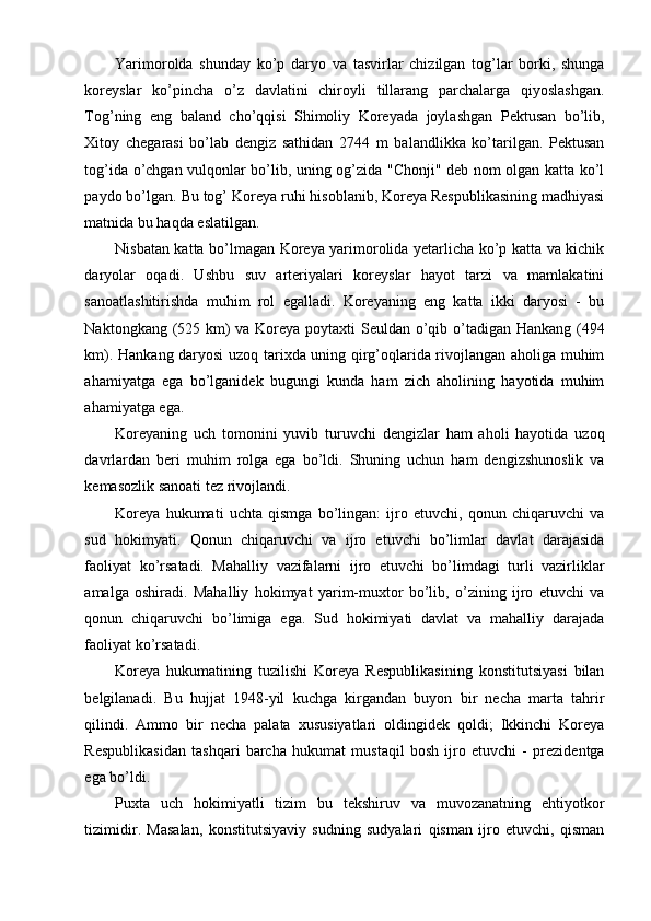 Yarimorolda   shunday   ko’p   daryo   va   tasvirlar   chizilgan   tog’lar   borki,   shunga
koreyslar   ko’pincha   o’z   davlatini   chiroyli   tillarang   parchalarga   qiyoslashgan.
Tog’ning   eng   baland   cho’qqisi   Shimoliy   Koreyada   joylashgan   Pektusan   bo’lib,
Xitoy   chegarasi   bo’lab   dengiz   sathidan   2744   m   balandlikka   ko’tarilgan.   Pektusan
tog’ida o’chgan vulqonlar bo’lib, uning og’zida "Chonji" deb nom olgan katta ko’l
paydo bo’lgan. Bu tog’ Koreya ruhi hisoblanib, Koreya Respublikasining madhiyasi
matnida bu haqda eslatilgan.
Nisbatan katta bo’lmagan Koreya yarimorolida yetarlicha ko’p katta va kichik
daryolar   oqadi.   Ushbu   suv   arteriyalari   koreyslar   hayot   tarzi   va   mamlakatini
sanoatlashitirishda   muhim   rol   egalladi.   Koreyaning   eng   katta   ikki   daryosi   -   bu
Naktongkang (525 km)  va Koreya poytaxti  Seuldan o’qib o’tadigan Hankang (494
km). Hankang daryosi uzoq tarixda uning qirg’oqlarida rivojlangan aholiga muhim
ahamiyatga   ega   bo’lganidek   bugungi   kunda   ham   zich   aholining   hayotida   muhim
ahamiyatga ega.
Koreyaning   uch   tomonini   yuvib   turuvchi   dengizlar   ham   aholi   hayotida   uzoq
davrlardan   beri   muhim   rolga   ega   bo’ldi.   Shuning   uchun   ham   dengizshunoslik   va
kemasozlik sanoati tez rivojlandi.
Koreya   hukumati   uchta   qismga   bo’lingan:   ijro   etuvchi,   qonun   chiqaruvchi   va
sud   hokimyati.   Qonun   chiqaruvchi   va   ijro   etuvchi   bo’limlar   davlat   darajasida
faoliyat   ko’rsatadi.   Mahalliy   vazifalarni   ijro   etuvchi   bo’limdagi   turli   vazirliklar
amalga   oshiradi.   Mahalliy   hokimyat   yarim-muxtor   bo’lib,   o’zining   ijro   etuvchi   va
qonun   chiqaruvchi   bo’limiga   ega.   Sud   hokimiyati   davlat   va   mahalliy   darajada
faoliyat ko’rsatadi.
Koreya   hukumatining   tuzilishi   Koreya   Respublikasining   konstitutsiyasi   bilan
belgilanadi.   Bu   hujjat   1948-yil   kuchga   kirgandan   buyon   bir   necha   marta   tahrir
qilindi.   Ammo   bir   necha   palata   xususiyatlari   oldingidek   qoldi;   Ikkinchi   Koreya
Respublikasidan   tashqari   barcha   hukumat   mustaqil   bosh   ijro   etuvchi   -   prezidentga
ega bo’ldi.
Puxta   uch   hokimiyatli   tizim   bu   tekshiruv   va   muvozanatning   ehtiyotkor
tizimidir.   Masalan,   konstitutsiyaviy   sudning   sudyalari   qisman   ijro   etuvchi,   qisman 