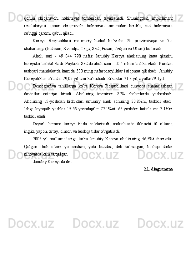 qonun   chiqaruvchi   hokimiyat   tomonidan   tayinlanadi.   Shuningdek,   impichment
rezolutsiyasi   qonun   chiqaruvchi   hokimiyat   tomonidan   berilib,   sud   hokimiyati
so’nggi qarorni qabul qiladi.
Koreya   Respublikasi   ma’muriy   hudud   bo’yicha   9ta   provinsiyaga   va   7ta
shaharlarga (Inchxon, Kvandju, Tegu, Seul, Pusan, Tedjon va Ulsan) bo’linadi.
Aholi   soni   -   49   044   790   nafar.   Janubiy   Koreya   aholisining   katta   qismini
koreyslar tashkil etadi. Poytaxti Seulda aholi soni - 10,4 mlnni tashkil etadi. Bundan
tashqari mamlakatda kamida 300 ming nafar xitoyliklar istiqomat qilishadi. Janubiy
Koreyaliklar o’rtacha 79,05 yil umr ko’rishadi. Erkaklar-71.8 yil, ayollar79.1yil.
Demografiya   tahlillarga   ko’ra   Koreya   Respublikasi   dunyoda   shaharlashgan
davlatlar   qatoriga   kiradi.   Aholining   taxminan   80%   shaharlarda   yashashadi.
Aholining   15-yoshdan   kichiklari   umumiy   aholi   sonining   20.8%ni,   tashkil   etadi.
Ishga   layoqatli   yoshlar   15-65   yoshdagilar   72.1%ni,   65-yoshdan   kattalr   esa   7.1%ni
tashkil etadi.
Deyarli   hamma   koreys   tilida   so’zlashadi,   maktablarda   ikkinchi   til   o’laroq
ingliz, yapon, xitoy, olmon va boshqa tillar o’rgatiladi.
2005-yil   ma’lumotlariga   ko’ra   Janubiy   Koreya   aholisining   46,5%i   dinsizdir.
Qolgan   aholi   o’zini   yo   xristian,   yoki   buddist,   deb   ko’rsatgan;   boshqa   dinlar
nihoyatda kam tarqalgan.
Janubiy Koreyada din
2.1. diagramma