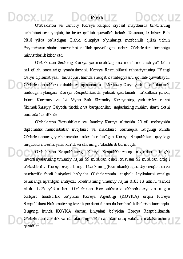 Kirish
O’zbekiston   va   Janubiy   Koreya   xalqaro   siyosat   maydonida   bir-birining
tashabbuslarini   yoqlab,   bir-birini   qo’llab-quvvatlab   keladi.   Xususan,   Li   Myon   Bak
2018   yilda   bo’ladigan   Qishki   olimpiya   o’yinlariga   mezbonlik   qilish   uchun
Pxyonchxan   shahri   nomzodini   qo’llab-quvvatlagani   uchun   O’zbekiston   tomoniga
minnatdorlik izhor etdi.
O’zbekiston   Seulning   Koreya   yarimorolidagi   muammolarni   tinch   yo’l   bilan
hal   qilish   masalasiga   yondashuvini,   Koreya   Respublikasi   rahbariyatining   “Yangi
Osiyo diplomatiyasi” tashabbusi hamda energetik strategiyasini qo’llab-quvvatlaydi.
O’zbekiston rahbari tashabbusining samarasi – Markaziy Osiyo yadro qurolidan xoli
hududga   aylangani   Koreya   Respublikasida   yuksak   qadrlanadi.   Ta’kidlash   joizki,
Islom   Karimov   va   Li   Myon   Bak   Shimoliy   Koreyaning   yadrosizlantirilishi
ShimoliSharqiy   Osiyoda   tinchlik   va   barqarorlikni   saqlashning   muhim   sharti   ekani
borasida hamfikrdir.
O’zbekiston   Respublikasi   va   Janubiy   Koreya   o’rtasida   20   yil   mobaynida
diplomatik   munosabatlar   rivojlanib   va   shakllanib   bormoqda.   Bugungi   kunda
O’zbekistonning   yirik   investorlaridan   biri   bo’lgan   Koreya   Respublikasi   quyidagi
miqdorda investisiyalar kiritdi va ularning o’zlashtirib bormoqda.
O’zbekiston   Respublikasiga   Koreya   Respublikasining   to’g’ridan   –   to’g’ri
investisiyalarining   umumiy   hajmi   $5   mlrd.dan   oshdi,   xususan   $2   mlrd.dan   ortig’i
o’zlashtirildi. Koreya eksport-import bankining (Eksimbank) Iqtisodiy rivojlanish va
hamkorlik   fondi   liniyalari   bo’yicha   O’zbekistonda   istiqbolli   loyihalarni   amalga
oshirishga   ajratilgan   imtiyozli   kreditlarning   umumiy   hajmi   $103,13   mln.ni   tashkil
etadi.   1995   yildan   beri   O’zbekiston   Respublikasida   akkreditatsiyadan   o’tgan
Xalqaro   hamkorlik   bo’yicha   Koreya   Agentligi   (KOYKA)   orqali   Koreya
Respublikasi Hukumatining texnik yordami doirasida hamkorlik faol rivojlanmoqda.
Bugungi   kunda   KOYKA   dasturi   liniyalari   bo’yicha   Koreya   Respublikasida
O’zbekiston   vazirlik   va   idoralarining   1240   nafardan   ortiq   vakillari   malaka   oshirib
qaytdilar. 