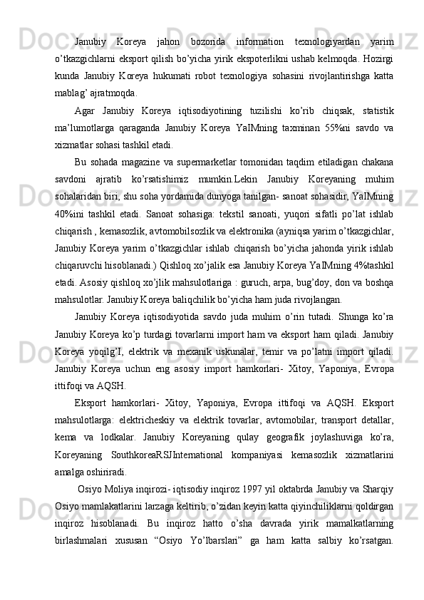 Janubiy   Koreya   jahon   bozorida   information   texnologiyardan   yarim
o’tkazgichlarni eksport qilish bo’yicha yirik ekspoterlikni ushab kelmoqda. Hozirgi
kunda   Janubiy   Koreya   hukumati   robot   texnologiya   sohasini   rivojlantirishga   katta
mablag’ ajratmoqda.
Agar   Janubiy   Koreya   iqtisodiyotining   tuzilishi   ko’rib   chiqsak,   statistik
ma’lumotlarga   qaraganda   Janubiy   Koreya   YaIMning   taxminan   55%ni   savdo   va
xizmatlar sohasi tashkil etadi.
Bu   sohada   magazine   va   supermarketlar   tomonidan   taqdim   etiladigan   chakana
savdoni   ajratib   ko’rsatishimiz   mumkin.Lekin   Janubiy   Koreyaning   muhim
sohalaridan biri, shu soha yordamida dunyoga tanilgan- sanoat sohasidir, YaIMning
40%ini   tashkil   etadi.   Sanoat   sohasiga:   tekstil   sanoati,   yuqori   sifatli   po’lat   ishlab
chiqarish , kemasozlik, avtomobilsozlik va elektronika (ayniqsa yarim o’tkazgichlar,
Janubiy   Koreya   yarim   o’tkazgichlar   ishlab   chiqarish   bo’yicha   jahonda   yirik   ishlab
chiqaruvchi hisoblanadi.) Qishloq xo’jalik esa Janubiy Koreya YaIMning 4%tashkil
etadi. Asosiy qishloq xo’jlik mahsulotlariga : guruch, arpa, bug’doy, don va boshqa
mahsulotlar. Janubiy Koreya baliqchilik bo’yicha ham juda rivojlangan.
Janubiy   Koreya   iqtisodiyotida   savdo   juda   muhim   o’rin   tutadi.   Shunga   ko’ra
Janubiy Koreya ko’p turdagi tovarlarni import ham va eksport  ham qiladi. Janubiy
Koreya   yoqilg’I,   elektrik   va   mexanik   uskunalar,   temir   va   po’latni   import   qiladi.
Janubiy   Koreya   uchun   eng   asosiy   import   hamkorlari-   Xitoy,   Yaponiya,   Evropa
ittifoqi va AQSH.
Eksport   hamkorlari-   Xitoy,   Yaponiya,   Evropa   ittifoqi   va   AQSH.   Eksport
mahsulotlarga:   elektricheskiy   va   elektrik   tovarlar,   avtomobilar,   transport   detallar,
kema   va   lodkalar.   Janubiy   Koreyaning   qulay   geografik   joylashuviga   ko’ra,
Koreyaning   SouthkoreaRSJInternational   kompaniyasi   kemasozlik   xizmatlarini
amalga oshiriradi.
 Osiyo Moliya inqirozi- iqtisodiy inqiroz 1997 yil oktabrda Janubiy va Sharqiy
Osiyo mamlakatlarini larzaga keltirib, o’zidan keyin katta qiyinchiliklarni qoldirgan
inqiroz   hisoblanadi.   Bu   inqiroz   hatto   o’sha   davrada   yirik   mamalkatlarning
birlashmalari   xususan   “Osiyo   Yo’lbarslari”   ga   ham   katta   salbiy   ko’rsatgan. 