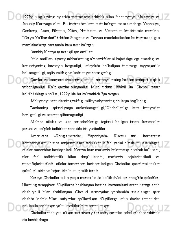 1997yilning keyingi oylarida inqiroz asta sekinlik bilan Indoneyziya, Malayziya va
Janubiy Koreyaga o’tdi. Bu inqirozdan kam tasir ko’rgan mamlakatlarga Yaponiya,
Gonkong,   Laos,   Filippin,   Xitoy,   Hindiston   va   Vetnamlar   kiritishimiz   mumkin.
“Osiyo Yo’lbarslari” ichidan Singapur va Tayvan mamlakatlardan bu inqiroz qolgan
mamlakatlarga qaraganda kam tasir ko’rgan.
Janubiy Koreyaga tasir qilgan omillar:
Ichki omillar- siyosiy rahbarlarning o’z vazifalarini bajarishga ega emasligi va
korupsiyaning   kuchayib   ketganligi,   kelajakda   bo’ladigan   inqirozga   tayyorgarlik
bo’lmaganligi, aqliy zaifligi va kadrlar yetishmaganligi.
Qarzlar va koorparatsiyalarning kapital sarmoyalarning haddan tashqari saqlab
yuborilganligi.   Ko’p   qarzlar   olinganligi.   Misol   uchun   1996yil   3ta   “Chebol”   zarar
ko’rib ishlagan bo’lsa, 1997yilda bu ko’rsatkich 7ga yetgan.
Moliyaviy institutlarning zaifligi milliy valyutaning dollarga bog’liqligi.
Davlatning   iqtisodiyotga   aralashmaganligi,”Chebollar”ga   katta   imtiyozlar
berilganligi va nazorat qilinmaganligi.
Alohida   oilalar   va   ular   qarindoshlariga   tegishli   bo’lgan   ishchi   korxonalar
guruhi va ko’plab tadbirkor sohasida ish yuritadilar.
Amerikada   –Konglameratlar,   Yaponiyada-   Kiretsu   turli   korparativ
kompaniyalarni   o’zida   mujasamlagan   tadbirkorlik   faoliyatini   o’zida   mujasamlagan
oilalar tomonidan boshqariladi. Koreya ham markaziy hukumatga o’xshab bo’linadi,
ular   faol   tadbirkorlik   bilan   shug’ullanadi,   markaziy   rejalashtiriladi   va
muvofiqlashtiriladi,   oilalar   tomonidan   boshqariladigan   Chebollar   qarorlarni   tezkor
qabul qilinishi va bajarilishi bilan ajralib turadi.
Koreya Chebollar bilan yaqin munosabatda bo’lib dvlat qaramog’ida qoladilar.
Ularning taraqqiyoti 50-yillarda boshlangan boshqa korxonalarni arzon narxga sotib
olish   yo’li   bilan   shakllangan.   Chet   el   sarmoyalari   yordamida   shakllangan   qarz
olishda   kichik   %lar   imtiyozlar   qo’llanilgan   60-yillarga   kelib   davlat   tomonidan
qo’llanila boshlagan ya’ni kreditlar bilan taminlangan.
Chebollar mohiyati o’tgan sari siyosiy-iqtisodiy qarorlar qabul qilishda ishtirok
eta boshlashagn.