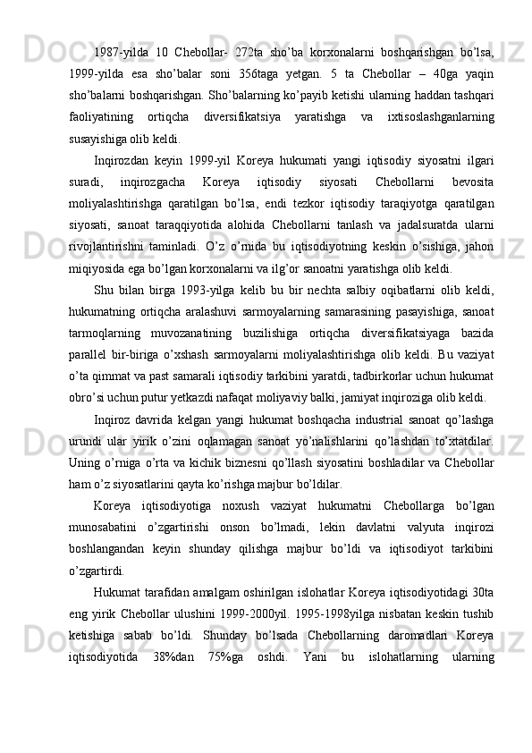 1987-yilda   10   Chebollar-   272ta   sho’ba   korxonalarni   boshqarishgan   bo’lsa,
1999-yilda   esa   sho’balar   soni   356taga   yetgan.   5   ta   Chebollar   –   40ga   yaqin
sho’balarni boshqarishgan. Sho’balarning ko’payib ketishi ularning haddan tashqari
faoliyatining   ortiqcha   diversifikatsiya   yaratishga   va   ixtisoslashganlarning
susayishiga olib keldi.
Inqirozdan   keyin   1999-yil   Koreya   hukumati   yangi   iqtisodiy   siyosatni   ilgari
suradi,   inqirozgacha   Koreya   iqtisodiy   siyosati   Chebollarni   bevosita
moliyalashtirishga   qaratilgan   bo’lsa,   endi   tezkor   iqtisodiy   taraqiyotga   qaratilgan
siyosati,   sanoat   taraqqiyotida   alohida   Chebollarni   tanlash   va   jadalsuratda   ularni
rivojlantirishni   taminladi.   O’z   o’rnida   bu   iqtisodiyotning   keskin   o’sishiga,   jahon
miqiyosida ega bo’lgan korxonalarni va ilg’or sanoatni yaratishga olib keldi.
Shu   bilan   birga   1993-yilga   kelib   bu   bir   nechta   salbiy   oqibatlarni   olib   keldi,
hukumatning   ortiqcha   aralashuvi   sarmoyalarning   samarasining   pasayishiga,   sanoat
tarmoqlarning   muvozanatining   buzilishiga   ortiqcha   diversifikatsiyaga   bazida
parallel   bir-biriga   o’xshash   sarmoyalarni   moliyalashtirishga   olib   keldi.   Bu   vaziyat
o’ta qimmat va past samarali iqtisodiy tarkibini yaratdi, tadbirkorlar uchun hukumat
obro’si uchun putur yetkazdi nafaqat moliyaviy balki, jamiyat inqiroziga olib keldi.
Inqiroz   davrida   kelgan   yangi   hukumat   boshqacha   industrial   sanoat   qo’lashga
urundi   ular   yirik   o’zini   oqlamagan   sanoat   yo’nalishlarini   qo’lashdan   to’xtatdilar.
Uning o’rniga  o’rta  va kichik  biznesni  qo’llash  siyosatini  boshladilar   va Chebollar
ham o’z siyosatlarini qayta ko’rishga majbur bo’ldilar.
Koreya   iqtisodiyotiga   noxush   vaziyat   hukumatni   Chebollarga   bo’lgan
munosabatini   o’zgartirishi   onson   bo’lmadi,   lekin   davlatni   valyuta   inqirozi
boshlangandan   keyin   shunday   qilishga   majbur   bo’ldi   va   iqtisodiyot   tarkibini
o’zgartirdi.
Hukumat tarafidan amalgam  oshirilgan islohatlar Koreya iqtisodiyotidagi  30ta
eng   yirik   Chebollar   ulushini   1999-2000yil.   1995-1998yilga   nisbatan   keskin   tushib
ketishiga   sabab   bo’ldi.   Shunday   bo’lsada   Chebollarning   daromadlari   Koreya
iqtisodiyotida   38%dan   75%ga   oshdi.   Yani   bu   islohatlarning   ularning 