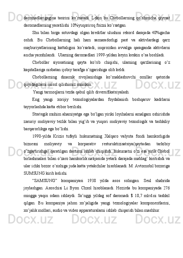 daromadlarigagina   tasirini   ko’rsatadi.   Lekin   bu   Chebollarning   qo’shimcha   qiymat
daromadlarning yaratilishi 10%yuqoriroq foizni ko’rsatgan.
Shu   bilan   birga   sotuvdagi   olgan   kreditlar   ulushini   rekord   darajada   40%gacha
oshdi.   Bu   Chebollarning   hali   ham   samaradorligi   past   va   aktivlardagi   qarz
majburiyatlarining   kattaligini   ko’rsatadi,   inqirozdan   avvalga   qaraganda   aktivlarni
ancha yaxshilandi.  Ularning daromadlari 1999-yildan keyin keskin o’sa boshladi.
Chebollar   siyosatining   qayta   ko’rib   chiqishi,   ularning   qarzlarining   o’z
kapitallariga nisbatan ijobiy tarafga o’zgarishiga olib keldi.
Chebollarning   dinamik   rivojlanishiga   ko’maklashuvchi   omillar   qatorida
quyidagilarni misol qilishimiz mumkin:
Yangi tarmoqlarni tezda qabul qilib diversifikatsiyalash.
Eng   yangi   xorijiy   texnologiyalardan   foydalanish   boshqaruv   kadrlarni
tayyorlashda katta etibor berilishi.
Strategik muhim ahamiyatga ega bo’lgan yiriki loyihalarni amalgam oshirishda
zaruriy   moliyaviy   tezlik   bilan   yig’ib   va   yuqori   moliyaviy   texnologik   va   tashkiliy
barqarorlikga ega bo’lishi.
1990-yilda   Krizis   tufayli   hukumatning   Xalqaro   valyuta   fondi   hamkorligida
biznesni   moliyaviy   va   korparativ   resturuktizisatsiya(qaytadan   tarkibiy
o’zgartirishga) qaratilgan dasturni ishlab chiqishdi, hukumatni o’zi esa yirik Chebol
birlashmalari bilan o’zaro hamkorlik natijasida yetarli darajada mablag’ kiritishdi va
ular ichki bozor o’sishiga juda katta yetakchilar hisoblanadi. M: Avtomobil bozoriga
SUMSUNG kirib kelishi.
“SAMSUNG”   kompaniyasi   1938   yilda   asos   solingan.   Seul   shahrida
joylashgan.   Asoschisi   Li   Byon   Chxol   hisoblanadi.   Hozirda   bu   kompaniyada   276
mingga   yaqin   odam   ishlaydi.   So’nggi   yildag   sof   daromadi   $   10,7   mlrd.ni   tashkil
qilgan.   Bu   kompaniya   jahon   xo’jaligida   yangi   texnologiyalar   komponentlarini,
xo’jalik mollari, audio va video apparaturalarni ishlab chiqarish bilan mashhur. 