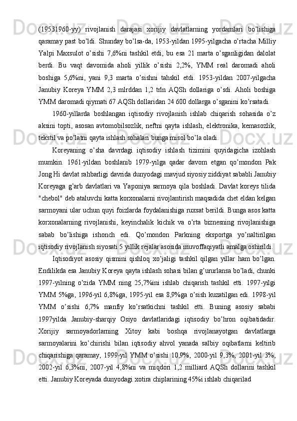 (19531960-yy)   rivojlanish   darajasi   xorijiy   davlatlarning   yordamlari   bo’lishiga
qaramay past bo’ldi. Shunday bo’lsa-da, 1953-yildan 1995-yilgacha o’rtacha Milliy
Yalpi   Maxsulot   o’sishi   7,6%ni   tashkil   etdi,   bu   esa   21   marta   o’sganligidan   dalolat
berdi.   Bu   vaqt   davomida   aholi   yillik   o’sishi   2,2%,   YMM   real   daromadi   aholi
boshiga   5,6%ni,   yani   9,3   marta   o’sishni   tahskil   etdi.   1953-yildan   2007-yilgacha
Janubiy   Koreya   YMM   2,3   mlrddan   1,2   trln   AQSh   dollariga   o’sdi.   Aholi   boshiga
YMM daromadi qiymati 67 AQSh dollaridan 24 600 dollarga o’sganini ko’rsatadi.
1960-yillarda   boshlangan   iqtisodiy   rivojlanish   ishlab   chiqarish   sohasida   o’z
aksini   topti,   asosan   avtomobilsozlik,   neftni   qayta   ishlash,   elektronika,   kemasozlik,
tekstil va po’latni qayta ishlash sohalari bunga misol bo’la oladi.
Koreyaning   o’sha   davrdagi   iqtisodiy   ishlash   tizimini   quyidagicha   izohlash
mumkin.   1961-yildan   boshlanib   1979-yilga   qadar   davom   etgan   qo’mondon   Pak
Jong Hi davlat rahbarligi davrida dunyodagi mavjud siyosiy ziddiyat sababli Janubiy
Koreyaga g’arb davlatlari  va Yaponiya sarmoya qila boshladi. Davlat  koreys tilida
"chebol" deb ataluvchi katta korxonalarni rivojlantirish maqsadida chet eldan kelgan
sarmoyani ular uchun quyi foizlarda foydalanishiga ruxsat berildi. Bunga asos katta
korxonalarning   rivojlanishi,   keyinchalik   kichik   va   o’rta   biznesning   rivojlanishiga
sabab   bo’lishiga   ishonch   edi.   Qo’mondon   Parkning   eksportga   yo’naltirilgan
iqtisodiy rivojlanish siyosati 5 yillik rejalar asosida muvoffaqiyatli amalga oshirildi.
Iqtisodiyot   asosiy   qismini   qishloq   xo’jaligi   tashkil   qilgan   yillar   ham   bo’lgan.
Endilikda esa Janubiy Koreya qayta ishlash sohasi bilan g’ururlansa bo’ladi, chunki
1997-yilning   o’zida   YMM   ning   25,7%ini   ishlab   chiqarish   tashkil   etti.   1997-yilgi
YMM 5%ga, 1996-yil 6,8%ga, 1995-yil esa 8,9%ga o’sish kuzatilgan edi. 1998-yil
YMM   o’sishi   6,7%   manfiy   ko’rsatkichni   tashkil   etti.   Buning   asosiy   sababi
1997yilda   Janubiy-sharqiy   Osiyo   davlatlaridagi   iqtisodiy   bo’hron   oqibatidadir.
Xorijiy   sarmoyadorlarning   Xitoy   kabi   boshqa   rivojlanayotgan   davlatlarga
sarmoyalarini   ko’chirishi   bilan   iqtisodiy   ahvol   yanada   salbiy   oqibatlarni   keltirib
chiqarishiga   qaramay,   1999-yil   YMM   o’sishi   10,9%,   2000-yil   9,3%,   2001-yil   3%,
2002-yil   6,3%ni,   2007-yil   4,8%ni   va   miqdori   1,2   milliard   AQSh   dollarini   tashkil
etti. Janubiy Koreyada dunyodagi xotira chiplarining 45%i ishlab chiqarilad
