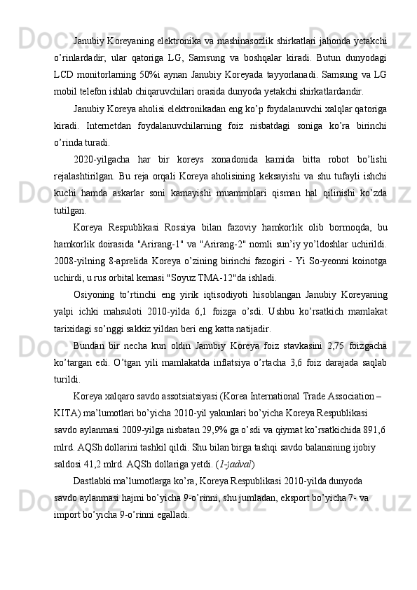 Janubiy Koreyaning elektronika va mashinasozlik shirkatlari jahonda yetakchi
o’rinlardadir;   ular   qatoriga   LG,   Samsung   va   boshqalar   kiradi.   Butun   dunyodagi
LCD   monitorlarning   50%i   aynan   Janubiy   Koreyada   tayyorlanadi.   Samsung   va   LG
mobil telefon ishlab chiqaruvchilari orasida dunyoda yetakchi shirkatlardandir.
Janubiy Koreya aholisi elektronikadan eng ko’p foydalanuvchi xalqlar qatoriga
kiradi.   Internetdan   foydalanuvchilarning   foiz   nisbatdagi   soniga   ko’ra   birinchi
o’rinda turadi.
2020-yilgacha   har   bir   koreys   xonadonida   kamida   bitta   robot   bo’lishi
rejalashtirilgan.   Bu   reja   orqali   Koreya   aholisining   keksayishi   va   shu   tufayli   ishchi
kuchi   hamda   askarlar   soni   kamayishi   muammolari   qisman   hal   qilinishi   ko’zda
tutilgan.
Koreya   Respublikasi   Rossiya   bilan   fazoviy   hamkorlik   olib   bormoqda,   bu
hamkorlik doirasida "Arirang-1" va "Arirang-2" nomli sun’iy yo’ldoshlar uchirildi.
2008-yilning   8-aprelida   Koreya   o’zining   birinchi   fazogiri   -   Yi   So-yeonni   koinotga
uchirdi, u rus orbital kemasi "Soyuz TMA-12"da ishladi.
Osiyoning   to’rtinchi   eng   yirik   iqtisodiyoti   hisoblangan   Janubiy   Koreyaning
yalpi   ichki   mahsuloti   2010-yilda   6,1   foizga   o’sdi.   Ushbu   ko’rsatkich   mamlakat
tarixidagi so’nggi sakkiz yildan beri eng katta natijadir.
Bundan   bir   necha   kun   oldin   Janubiy   Koreya   foiz   stavkasini   2,75   foizgacha
ko’targan   edi.   O’tgan   yili   mamlakatda   inflatsiya   o’rtacha   3,6   foiz   darajada   saqlab
turildi.
Koreya xalqaro savdo assotsiatsiyasi (Korea International Trade Association – 
KITA) ma’lumotlari bo’yicha 2010-yil yakunlari bo’yicha Koreya Respublikasi 
savdo aylanmasi 2009-yilga nisbatan 29,9% ga o’sdi va qiymat ko’rsatkichida 891,6
mlrd. AQSh dollarini tashkil qildi. Shu bilan birga tashqi savdo balansining ijobiy 
saldosi 41,2 mlrd. AQSh dollariga yetdi. ( 1-jadval )
Dastlabki ma’lumotlarga ko’ra, Koreya Respublikasi 2010-yilda dunyoda 
savdo aylanmasi hajmi bo’yicha 9-o’rinni, shu jumladan, eksport bo’yicha 7- va 
import bo’yicha 9-o’rinni egalladi. 