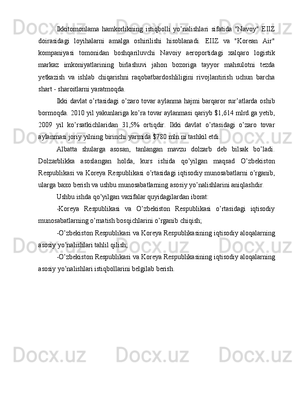 Ikkitomonlama   hamkorlikning   istiqbolli   yo’nalishlari   sifatida   "Navoy"   EIIZ
doirasidagi   loyihalarni   amalga   oshirilishi   hisoblanadi.   EIIZ   va   "Korean   Air"
kompaniyasi   tomonidan   boshqariluvchi   Navoiy   aeroportidagi   xalqaro   logistik
markaz   imkoniyatlarining   birlashuvi   jahon   bozoriga   tayyor   mahsulotni   tezda
yetkazish   va   ishlab   chiqarishni   raqobatbardoshliligini   rivojlantirish   uchun   barcha
shart - sharoitlarni yaratmoqda.
Ikki davlat o’rtasidagi o’zaro tovar aylanma hajmi barqaror sur’atlarda oshib
bormoqda. 2010 yil yakunlariga ko’ra tovar aylanmasi qariyb $1,614 mlrd.ga yetib,
2009   yil   ko’rsatkichlaridan   31,5%   ortiqdir.   Ikki   davlat   o’rtasidagi   o’zaro   tovar
aylanmasi joriy yilning birinchi yarmida $780 mln.ni tashkil etdi.
Albatta   shularga   asosan,   tanlangan   mavzu   dolzarb   deb   bilsak   bo’ladi.
Dolzarblikka   asoslangan   holda,   kurs   ishida   qo’yilgan   maqsad   O’zbekiston
Respublikasi va Koreya Respublikasi o’rtasidagi iqtisodiy munosabatlarni o’rganib,
ularga baxo berish va ushbu munosabatlarning asosiy yo’nalishlarini aniqlashdir.
Ushbu ishda qo’yilgan vazifalar quyidagilardan iborat:
-Koreya   Respublikasi   va   O’zbekiston   Respublikasi   o’rtasidagi   iqtisodiy
munosabatlarning o’rnatish bosqichlarini o’rganib chiqish;
-O’zbekiston Respublikasi va Koreya Respublikasining iqtisodiy aloqalarning
asosiy yo’nalishlari tahlil qilish;
-O’zbekiston Respublikasi va Koreya Respublikasining iqtisodiy aloqalarning
asosiy yo’nalishlari istiqbollarini belgilab berish.