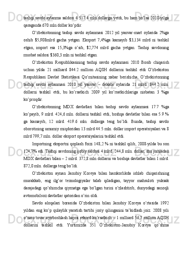 tashqi savdo aylanma saldosi 4 517.4 mln dollarga yetdi, bu ham bo’lsa 2010-yilga
qaraganda 670 mln dollar ko’pdir.
O’zbekistonning   tashqi   savdo   aylanmasi   2012   yil   yanvar-mart   oylarida   2%ga
oshib   $5,908mlrd   gacha   yetgan.   Eksport   7,4%ga   kamayib   $3,134   mlrd   ni   tashkil
etgan,   import   esa   15,3%ga   o’sib,   $2,774   mlrd   gacha   yetgan.   Tashqi   savdoning
musbat saldosi $360,3 mln ni tashkil etgan.
O’zbekiston   Respublikasining   tashqi   savdo   aylanmasi   2010   Bosib   chiqarish
uchun   yilda   21   milliard   844.2   million   AQSH   dollarini   tashkil   etdi   O’zbekiston
Respublikasi   Davlat   Statistikasi   Qo’mitasining   xabar   berishicha,   O’zbekistonning
tashqi   savdo   aylanmasi   2010   yil   yanvar   –   dekabr   oylarida   21   mlrd.   844.2   mln.
dollarni   tashkil   etdi,   bu   ko’rsatkich   2009   yil   ko’rsatkichlariga   nisbatan   3   %ga
ko’proqdir.
O’zbekistonning   MDX   davlatlari   bilan   tashqi   savdo   aylanmasi   17.7   %ga
ko’payib, 9 mlrd. 424,6 mln. dollarni tashkil etdi, boshqa davlatlar bilan esa 5.9 %
ga   kamayib,   12   mlrd.   419.6   mln.   dollarga   teng   bo’ldi.   Bunda,   tashqi   savdo
oborotining umumiy miqdoridan 13 mlrd 44.5 mln. dollar import operatsiyalari va 8
mlrd 799,7 mln. dollar eksport operatsiyalarini tashkil etdi.
Importning eksportni qoplash foizi 148,2 % ni tashkil qilib, 2008-yilda bu son
124,7% edi. Tashqi savdoning ijobiy saldosi 4 mlrd. 244,8 mln. dollar, shu jumladan
MDX davlatlari bilan – 2 mlrd. 372,8 mln dollarni va boshqa davlatlar bilan 1 mlrd.
872,0 mln. dollarga teng bo’ldi.
O’zbekiston   aynan   Janubiy   Koreya   bilan   hamkorlikda   ishlab   chiqarishning
murakkab,   eng   ilg’or   texnologiyalar   talab   qiladigan,   tayyor   mahsuloti   yuksak
darajadagi   qo’shimcha   qiymatga   ega   bo’lgan   turini   o’zlashtirib,   dunyodagi   sanoqli
avtomobilsoz davlatlar qatoridan o’rin oldi.
Savdo   aloqalari   borasida   O’zbekiston   bilan   Janubiy   Koreya   o’rtasida   1992
yildan   eng   ko’p   qulaylik   yaratish   tartibi   joriy   qilinganini   ta’kidlash   joiz.   2008   yili
o’zaro tovar ayirboshlash hajmi rekord ko’rsatkich – 1 milliard 56,7 million AQSH
dollarini   tashkil   etdi.   Yurtimizda   351   O’zbekiston-Janubiy   Koreya   qo’shma 