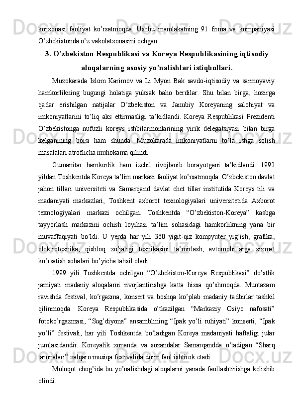 korxonasi   faoliyat   ko’rsatmoqda.   Ushbu   mamlakatning   91   firma   va   kompaniyasi
O’zbekistonda o’z vakolatxonasini ochgan.
3. O’zbekiston Respublikasi va Koreya Respublikasining iqtisodiy
aloqalarning asosiy yo’nalishlari istiqbollari.
Muzokarada   Islom   Karimov   va   Li   Myon   Bak   savdo-iqtisodiy   va   sarmoyaviy
hamkorlikning   bugungi   holatiga   yuksak   baho   berdilar.   Shu   bilan   birga,   hozirga
qadar   erishilgan   natijalar   O’zbekiston   va   Janubiy   Koreyaning   salohiyat   va
imkoniyatlarini   to’liq   aks   ettirmasligi   ta’kidlandi.   Koreya   Respublikasi   Prezidenti
O’zbekistonga   nufuzli   koreys   ishbilarmonlarining   yirik   delegatsiyasi   bilan   birga
kelganining   boisi   ham   shunda.   Muzokarada   imkoniyatlarni   to’la   ishga   solish
masalalari atroflicha muhokama qilindi.
Gumanitar   hamkorlik   ham   izchil   rivojlanib   borayotgani   ta’kidlandi.   1992
yildan Toshkentda Koreya ta’lim markazi faoliyat ko’rsatmoqda. O’zbekiston davlat
jahon   tillari   universiteti   va   Samarqand   davlat   chet   tillar   institutida   Koreys   tili   va
madaniyati   markazlari,   Toshkent   axborot   texnologiyalari   universitetida   Axborot
texnologiyalari   markazi   ochilgan.   Toshkentda   “O’zbekiston-Koreya”   kasbga
tayyorlash   markazini   ochish   loyihasi   ta’lim   sohasidagi   hamkorlikning   yana   bir
muvaffaqiyati   bo’ldi.   U   yerda   har   yili   360   yigit-qiz   kompyuter   yig’ish,   grafika,
elektrotexnika,   qishloq   xo’jaligi   texnikasini   ta’mirlash,   avtomobillarga   xizmat
ko’rsatish sohalari bo’yicha tahsil oladi.
1999   yili   Toshkentda   ochilgan   “O’zbekiston-Koreya   Respublikasi”   do’stlik
jamiyati   madaniy   aloqalarni   rivojlantirishga   katta   hissa   qo’shmoqda.   Muntazam
ravishda   festival,   ko’rgazma,   konsert   va   boshqa   ko’plab   madaniy   tadbirlar   tashkil
qilinmoqda.   Koreya   Respublikasida   o’tkazilgan   “Markaziy   Osiyo   nafosati”
fotoko’rgazmasi,   “Sug’diyona”   ansamblining   “Ipak   yo’li   ruhiyati”   konserti,   “Ipak
yo’li”   festivali,   har   yili   Toshkentda   bo’ladigan   Koreya   madaniyati   haftaligi   jular
jumlasidandir.   Koreyalik   xonanda   va   sozandalar   Samarqandda   o’tadigan   “Sharq
taronalari” xalqaro musiqa festivalida doim faol ishtirok etadi.
Muloqot  chog’ida bu yo’nalishdagi  aloqalarni yanada faollashtirishga kelishib
olindi. 