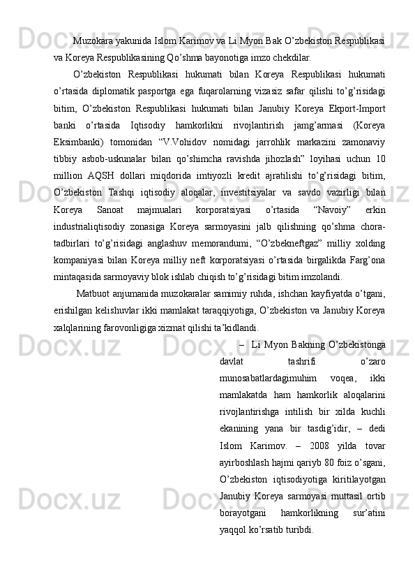 Muzokara yakunida Islom Karimov va Li Myon Bak O’zbekiston Respublikasi
va Koreya Respublikasining Qo’shma bayonotiga imzo chekdilar.
O’zbekiston   Respublikasi   hukumati   bilan   Koreya   Respublikasi   hukumati
o’rtasida   diplomatik   pasportga   ega   fuqarolarning   vizasiz   safar   qilishi   to’g’risidagi
bitim,   O’zbekiston   Respublikasi   hukumati   bilan   Janubiy   Koreya   Ekport-Import
banki   o’rtasida   Iqtisodiy   hamkorlikni   rivojlantirish   jamg’armasi   (Koreya
Eksimbanki)   tomonidan   “V.Vohidov   nomidagi   jarrohlik   markazini   zamonaviy
tibbiy   asbob-uskunalar   bilan   qo’shimcha   ravishda   jihozlash”   loyihasi   uchun   10
million   AQSH   dollari   miqdorida   imtiyozli   kredit   ajratilishi   to’g’risidagi   bitim,
O’zbekiston   Tashqi   iqtisodiy   aloqalar,   investitsiyalar   va   savdo   vazirligi   bilan
Koreya   Sanoat   majmualari   korporatsiyasi   o’rtasida   “Navoiy”   erkin
industrialiqtisodiy   zonasiga   Koreya   sarmoyasini   jalb   qilishning   qo’shma   chora-
tadbirlari   to’g’risidagi   anglashuv   memorandumi,   “O’zbekneftgaz”   milliy   xolding
kompaniyasi   bilan   Koreya   milliy   neft   korporatsiyasi   o’rtasida   birgalikda   Farg’ona
mintaqasida sarmoyaviy blok ishlab chiqish to’g’risidagi bitim imzolandi.
  Matbuot anjumanida muzokaralar samimiy ruhda, ishchan kayfiyatda o’tgani,
erishilgan kelishuvlar ikki mamlakat taraqqiyotiga, O’zbekiston va Janubiy Koreya
xalqlarining farovonligiga xizmat qilishi ta’kidlandi.
– Li   Myon   Bakning   O’zbekistonga
davlat   tashrifi   o’zaro
munosabatlardagimuhim   voqea,   ikki
mamlakatda   ham   hamkorlik   aloqalarini
rivojlantirishga   intilish   bir   xilda   kuchli
ekanining   yana   bir   tasdig’idir,   –   dedi
Islom   Karimov.   –   2008   yilda   tovar
ayirboshlash hajmi qariyb 80 foiz o’sgani,
O’zbekiston   iqtisodiyotiga   kiritilayotgan
Janubiy   Koreya   sarmoyasi   muttasil   ortib
borayotgani   hamkorlikning   sur’atini
yaqqol ko’rsatib turibdi. 