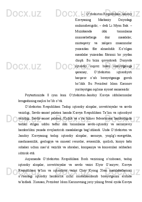 – O’zbekiston Respublikasi Janubiy
Koreyaning   Markaziy   Osiyodagi
muhimsherigidir,   –   dedi   Li   Myon   Bak.   –
Muzokarada   ikki   tomonlama
munosabatlarga   doir   masalalar,
mintaqaviy   va   xalqaro   muammolar
yuzasidan   fikr   almashdik.   Ko’rilgan
masalalar   yuzasidan   fikrimiz   bir   joydan
chiqdi.   Bu   bizni   quvontiradi.   Dunyoda
iqtisodiy   inqiroz   hukm   surayotganiga
qaramay,   O’zbekiston   iqtisodiyoti
barqaror   o’sib   borayotganiga   guvoh
bo’ldik.   Bu   Prezident   Islom   Karimov
yuritayotgan oqilona siyosat samarasidir.
Poytaxtimizda   8   iyun   kuni   O’zbekiston-Janubiy   Koreya   ishbilarmonlar
kengashining majlisi bo’lib o’tdi.
O’zbekiston   Respublikasi   Tashqi   iqtisodiy   aloqalar,   investitsiyalar   va   savdo
vazirligi,   Savdo-sanoat   palatasi   hamda   Koreya   Respublikasi   Ta’lim   va   iqtisodiyot
vazirligi,   Savdo-sanoat   palatasi,   Kichik   va   o’rta   biznes   federatsiyasi   hamkorligida
tashkil   etilgan   ushbu   tadbir   ikki   tomonlama   savdo-iqtisodiy   va   sarmoyaviy
hamkorlikni   yanada   rivojlantirish   masalalariga   bag’ishlandi.   Unda   O’zbekiston   va
Janubiy   Koreyaning   tashqi   iqtisodiy   aloqalar,   sarmoya,   yoqilg’i-energetika,
mashinasozlik,   geologiya   va   mineral   resurslar,   aviasozlik,   qurilish,   kimyo   kabi
sohalari   uchun   mas’ul   vazirlik   va   idoralari,   kompaniya   va   konsernlari   rahbarlari
ishtirok etdi.
Anjumanda   O’zbekiston   Respublikasi   Bosh   vazirining   o’rinbosari,   tashqi
iqtisodiy   aloqalar,   investitsiyalar   va   savdo   vaziri   Elyor   G’aniyev,   Koreya
Respublikasi   ta’lim   va   iqtisodiyot   vaziri   Choy   Kyong   Xvan   mamlakatlarimiz
o’rtasidagi   iqtisodiy   hamkorlik   izchil   mustahkamlanib   borayotganini   alohida
ta’kidladi. Xususan, Prezident Islom Karimovning joriy yilning fevral oyida Koreya 