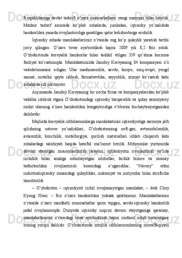 Respublikasiga   davlat   tashrifi   o’zaro   munosabatlarni   yangi   mazmun   bilan   boyitdi.
Mazkur   tashrif   asnosida   ko’plab   sohalarda,   jumladan,   iqtisodiy   yo’nalishda
hamkorlikni yanada rivojlantirishga qaratilgan qator kelishuvlarga erishildi.
Iqtisodiy   sohada   mamlakatlarimiz   o’rtasida   eng   ko’p   qulaylik   yaratish   tartibi
joriy   qilingan.   O’zaro   tovar   ayirboshlash   hajmi   2009   yili   8,2   foiz   oshdi.
O’zbekistonda   koreyalik   hamkorlar   bilan   tashkil   etilgan   359   qo’shma   korxona
faoliyat   ko’rsatmoqda.   Mamlakatimizda   Janubiy   Koreyaning   84   kompaniyasi   o’z
vakolatxonasini   ochgan.   Ular   mashinasozlik,   savdo,   kimyo,   oziq-ovqat,   yengil
sanoat,   metallni   qayta   ishlash,   farmatsevtika,   sayyohlik,   xizmat   ko’rsatish   kabi
sohalarda ish yuritayotir.
Anjumanda Janubiy Koreyaning bir necha firma va kompaniyalaridan ko’plab
vakillar   ishtirok   etgani   O’zbekistondagi   iqtisodiy   barqarorlik   va   qulay   sarmoyaviy
muhit   ularning   o’zaro   hamkorlikni   kengaytirishga   e’tiborini   kuchaytirayotganidan
dalolatdir.
Majlisda koreyalik ishbilarmonlarga mamlakatimiz iqtisodiyotiga sarmoya jalb
qilishning   ustuvor   yo’nalishlari,   O’zbekistonning   neft-gaz,   avtomobilsozlik,
aviasozlik,   konchilik,   metallurgiya,   qurilish   materiallari   ishlab   chiqarish   kabi
sohalardagi   salohiyati   haqida   batafsil   ma’lumot   berildi.   Mehmonlar   yurtimizda
davom   etayotgan   xususiylashtirish   jarayoni,   iqtisodiyotni   rivojlantirish   yo’lida
izchillik   bilan   amalga   oshirilayotgan   islohotlar,   kichik   biznes   va   xususiy
tadbirkorlikni   rivojlantirish   borasidagi   o’zgarishlar,   “Navoiy”   erkin
industrialiqtisodiy   zonasidagi   qulayliklar,   imkoniyat   va   imtiyozlar   bilan   atroflicha
tanishtirildi.
–   O’zbekiston   –   iqtisodiyoti   izchil   rivojlanayotgan   mamlakat,   –   dedi   Choy
Kyong   Xvan.   –   Biz   o’zaro   hamkorlikni   yuksak   qadrlaymiz.   Mamlakatlarimiz
o’rtasida   o’zaro   manfaatli   munosabatlar   qaror   topgan,   savdo-iqtisodiy   hamkorlik
jadal   rivojlanmoqda.   Dunyoda   iqtisodiy   inqiroz   davom   etayotganiga   qaramay,
mamlakatlarimiz   o’rtasidagi   tovar   ayirboshlash   hajmi   muttasil   oshib   borayotgani
buning   yorqin   dalilidir.   O’zbekistonda   xorijlik   ishbilarmonlarning   muvaffaqiyatli 