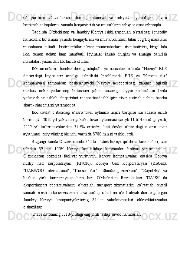 ish   yuritishi   uchun   barcha   sharoit,   imkoniyat   va   imtiyozlar   yaratilgani   o’zaro
hamkorlik aloqalarini yanada kengaytirish va mustahkamlashga xizmat qilmoqda.
Tadbirda   O’zbekiston   va   Janubiy   Koreya   ishbilarmonlari   o’rtasidagi   iqtisodiy
hamkorlik ko’lamini yanada kengaytirish va mustahkamlash bilan bog’liq masalalar
muhokama   qilindi.   Ishtirokchilar   o’zaro   munosabatlarni   rivojlantirish,   birgalikda
ikki   tomon   uchun   ham   manfaatli   loyihalar   ishlab   chiqish   va   amalga   oshirish
masalalari yuzasidan fikrlashib oldilar.
Ikkitomonlama   hamkorlikning   istiqbolli   yo’nalishlari   sifatida   "Navoy"   EIIZ
doirasidagi   loyihalarni   amalga   oshirilishi   hisoblanadi.   EIIZ   va   "Korean   Air"
kompaniyasi   tomonidan   boshqariluvchi   Navoiy   aeroportidagi   xalqaro   logistik
markaz   imkoniyatlarining   birlashuvi   jahon   bozoriga   tayyor   mahsulotni   tezda
yetkazish   va   ishlab   chiqarishni   raqobatbardoshliligini   rivojlantirish   uchun   barcha
shart - sharoitlarni yaratmoqda.
Ikki   davlat   o’rtasidagi   o’zaro   tovar   aylanma   hajmi   barqaror   sur’atlarda   oshib
bormoqda. 2010 yil yakunlariga ko’ra tovar aylanmasi qariyb $1,614 mlrd.ga yetib,
2009   yil   ko’rsatkichlaridan   31,5%   ortiqdir.   Ikki   davlat   o’rtasidagi   o’zaro   tovar
aylanmasi joriy yilning birinchi yarmida $780 mln.ni tashkil etdi.
Bugungi kunda O’zbekistonda 360 ta o’zbek-koreys qo’shma korxonalari, ular
ichidan   59   tasi   100%   Koreya   kapitalidagi   korxonalar   faoliyat   yuritmoqdalar.
O’zbekiston   bozorida   faoliyat   yurituvchi   koreys   kompaniyalari   orasida   Koreya
milliy   neft   korporatsiyasi   (KNOK),   Koreya   Gaz   Korporatsiyasi   (KoGaz),
"DAEWOO   International",   "Korean   Air",   "Shindong   enerkom",   "Xaynteks"   va
boshqa   yirik   kompaniyalar   ham   bor.   O’zbekiston   Respublikasi   TIAISV   da
eksportimport   operatsiyalarini   o’tkazish,   transport   xizmatlarini   ko’rsatish,   tekstil
sanoati, elektronika servis xizmati va boshqa sohalarni o’z faoliyati doirasiga olgan
Janubiy   Koreya   kompaniyalarining   84   ta   vakolatxonalari   akkreditatsiyadan
o’tkazilgan.
O’zbekistonning 2010-yildagi eng yirik tashqi savdo hamkorlari 