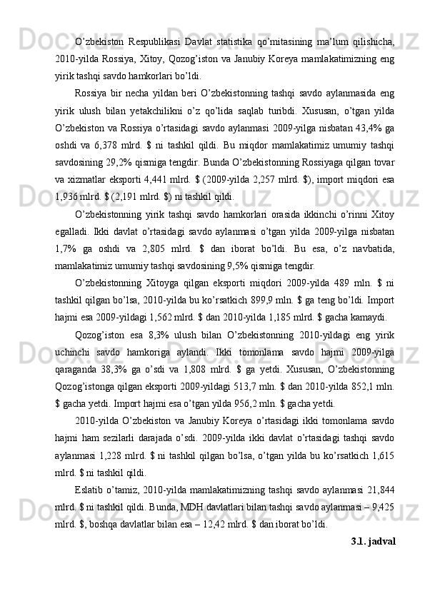 O’zbekiston   Respublikasi   Davlat   statistika   qo’mitasining   ma’lum   qilishicha,
2010-yilda Rossiya,  Xitoy, Qozog’iston va Janubiy  Koreya  mamlakatimizning eng
yirik tashqi savdo hamkorlari bo’ldi.
Rossiya   bir   necha   yildan   beri   O’zbekistonning   tashqi   savdo   aylanmasida   eng
yirik   ulush   bilan   yetakchilikni   o’z   qo’lida   saqlab   turibdi.   Xususan,   o’tgan   yilda
O’zbekiston  va Rossiya  o’rtasidagi  savdo aylanmasi  2009-yilga nisbatan 43,4% ga
oshdi   va   6,378   mlrd.   $   ni   tashkil   qildi.   Bu   miqdor   mamlakatimiz   umumiy   tashqi
savdosining 29,2% qismiga tengdir. Bunda O’zbekistonning Rossiyaga qilgan tovar
va xizmatlar eksporti 4,441 mlrd. $ (2009-yilda 2,257 mlrd. $), import miqdori esa
1,936 mlrd. $ (2,191 mlrd. $) ni tashkil qildi.
O’zbekistonning   yirik   tashqi   savdo   hamkorlari   orasida   ikkinchi   o’rinni   Xitoy
egalladi.   Ikki   davlat   o’rtasidagi   savdo   aylanmasi   o’tgan   yilda   2009-yilga   nisbatan
1,7%   ga   oshdi   va   2,805   mlrd.   $   dan   iborat   bo’ldi.   Bu   esa,   o’z   navbatida,
mamlakatimiz umumiy tashqi savdosining 9,5% qismiga tengdir.
O’zbekistonning   Xitoyga   qilgan   eksporti   miqdori   2009-yilda   489   mln.   $   ni
tashkil qilgan bo’lsa, 2010-yilda bu ko’rsatkich 899,9 mln. $ ga teng bo’ldi. Import
hajmi esa 2009-yildagi 1,562 mlrd. $ dan 2010-yilda 1,185 mlrd. $ gacha kamaydi.
Qozog’iston   esa   8,3%   ulush   bilan   O’zbekistonning   2010-yildagi   eng   yirik
uchinchi   savdo   hamkoriga   aylandi.   Ikki   tomonlama   savdo   hajmi   2009-yilga
qaraganda   38,3%   ga   o’sdi   va   1,808   mlrd.   $   ga   yetdi.   Xususan,   O’zbekistonning
Qozog’istonga qilgan eksporti 2009-yildagi 513,7 mln. $ dan 2010-yilda 852,1 mln.
$ gacha yetdi. Import hajmi esa o’tgan yilda 956,2 mln. $ gacha yetdi.
2010-yilda   O’zbekiston   va   Janubiy   Koreya   o’rtasidagi   ikki   tomonlama   savdo
hajmi   ham   sezilarli   darajada   o’sdi.   2009-yilda   ikki   davlat   o’rtasidagi   tashqi   savdo
aylanmasi  1,228 mlrd. $ ni tashkil  qilgan bo’lsa, o’tgan yilda bu ko’rsatkich 1,615
mlrd. $ ni tashkil qildi.
Eslatib   o’tamiz,   2010-yilda   mamlakatimizning   tashqi   savdo   aylanmasi   21,844
mlrd. $ ni tashkil qildi. Bunda, MDH davlatlari bilan tashqi savdo aylanmasi – 9,425
mlrd.  $, boshqa davlatlar bilan esa – 12,42 mlrd. $ dan iborat bo’ldi.
3.1. jadval 