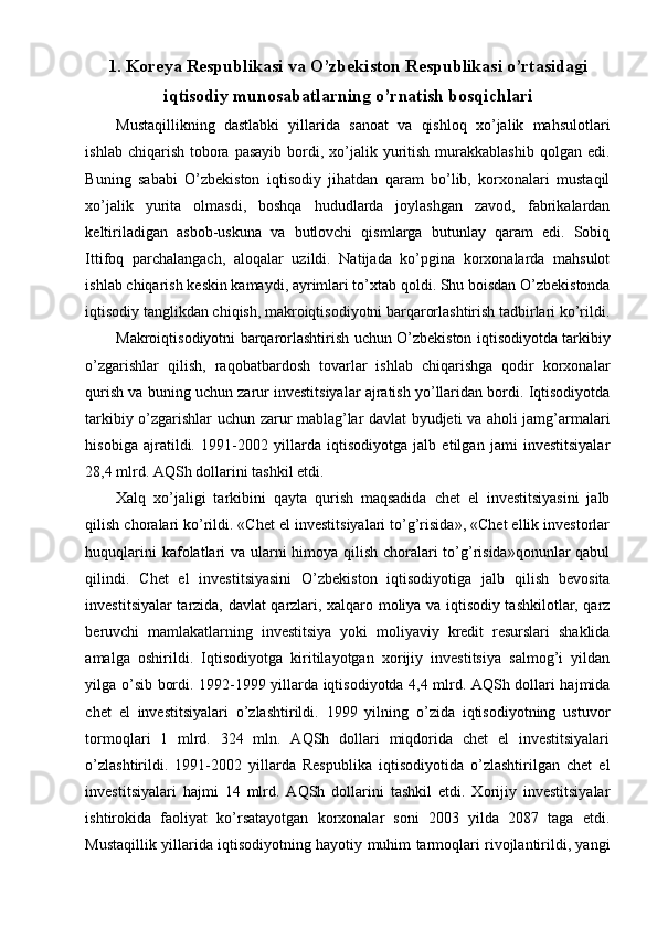 1. Koreya Respublikasi va O’zbekiston Respublikasi o’rtasidagi
iqtisodiy munosabatlarning o’rnatish bosqichlari
Mustaqillikning   dastlabki   yillarida   sanoat   va   qishloq   xo’jalik   mahsulotlari
ishlab  chiqarish  tobora  pasayib  bordi,  xo’jalik  yuritish  murakkablashib  qolgan  edi.
Buning   sababi   O’zbekiston   iqtisodiy   jihatdan   qaram   bo’lib,   korxonalari   mustaqil
xo’jalik   yurita   olmasdi,   boshqa   hududlarda   joylashgan   zavod,   fabrikalardan
keltiriladigan   asbob-uskuna   va   butlovchi   qismlarga   butunlay   qaram   edi.   Sobiq
Ittifoq   parchalangach,   aloqalar   uzildi.   Natijada   ko’pgina   korxonalarda   mahsulot
ishlab chiqarish keskin kamaydi, ayrimlari to’xtab qoldi. Shu boisdan O’zbekistonda
iqtisodiy tanglikdan chiqish, makroiqtisodiyotni barqarorlashtirish tadbirlari ko’rildi.
Makroiqtisodiyotni barqarorlashtirish uchun O’zbekiston iqtisodiyotda tarkibiy
o’zgarishlar   qilish,   raqobatbardosh   tovarlar   ishlab   chiqarishga   qodir   korxonalar
qurish va buning uchun zarur investitsiyalar ajratish yo’llaridan bordi. Iqtisodiyotda
tarkibiy o’zgarishlar uchun zarur mablag’lar davlat byudjeti va aholi jamg’armalari
hisobiga   ajratildi.   1991-2002   yillarda   iqtisodiyotga   jalb   etilgan   jami   investitsiyalar
28,4 mlrd. AQSh dollarini tashkil etdi.
Xalq   xo’jaligi   tarkibini   qayta   qurish   maqsadida   chet   el   investitsiyasini   jalb
qilish choralari ko’rildi. «Chet el investitsiyalari to’g’risida», «Chet ellik investorlar
huquqlarini  kafolatlari va ularni  himoya qilish choralari  to’g’risida»qonunlar qabul
qilindi.   Chet   el   investitsiyasini   O’zbekiston   iqtisodiyotiga   jalb   qilish   bevosita
investitsiyalar tarzida, davlat qarzlari, xalqaro moliya va iqtisodiy tashkilotlar, qarz
beruvchi   mamlakatlarning   investitsiya   yoki   moliyaviy   kredit   resurslari   shaklida
amalga   oshirildi.   Iqtisodiyotga   kiritilayotgan   xorijiy   investitsiya   salmog’i   yildan
yilga o’sib bordi. 1992-1999 yillarda iqtisodiyotda 4,4 mlrd. AQSh dollari hajmida
chet   el   investitsiyalari   o’zlashtirildi.   1999   yilning   o’zida   iqtisodiyotning   ustuvor
tormoqlari   1   mlrd.   324   mln.   AQSh   dollari   miqdorida   chet   el   investitsiyalari
o’zlashtirildi.   1991-2002   yillarda   Respublika   iqtisodiyotida   o’zlashtirilgan   chet   el
investitsiyalari   hajmi   14   mlrd.   AQSh   dollarini   tashkil   etdi.   Xorijiy   investitsiyalar
ishtirokida   faoliyat   ko’rsatayotgan   korxonalar   soni   2003   yilda   2087   taga   etdi.
Mustaqillik yillarida iqtisodiyotning hayotiy muhim tarmoqlari rivojlantirildi, yangi
