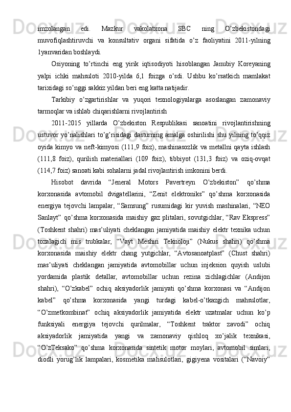 imzolangan   edi.   Mazkur   vakolatxona   SBC   ning   O’zbekistondagi
muvofiqlashtiruvchi   va   konsultativ   organi   sifatida   o’z   faoliyatini   2011-yilning
1yanvaridan boshlaydi.
Osiyoning   to’rtinchi   eng   yirik   iqtisodiyoti   hisoblangan   Janubiy   Koreyaning
yalpi   ichki   mahsuloti   2010-yilda   6,1   foizga   o’sdi.   Ushbu   ko’rsatkich   mamlakat
tarixidagi so’nggi sakkiz yildan beri eng katta natijadir.
Tarkibiy   o’zgartirishlar   va   yuqori   texnologiyalarga   asoslangan   zamonaviy
tarmoqlar va ishlab chiqarishlarni rivojlantirish
2011-2015   yillarda   O’zbekiston   Respublikasi   sanoatini   rivojlantirishning
ustuvor  yo’nalishlari  to’g’risidagi  dasturning amalga oshirilishi  shu  yilning to’qqiz
oyida kimyo  va neft-kimyosi  (111,9 foiz), mashinasozlik   va  metallni   qayta  ishlash
(111,8   foiz),   qurilish   materiallari   (109   foiz),   tibbiyot   (131,3   foiz)   va   oziq-ovqat
(114,7 foiz) sanoati kabi sohalarni jadal rivojlantirish imkonini berdi.
Hisobot   davrida   “Jeneral   Motors   Pavertreyn   O’zbekiston”   qo’shma
korxonasida   avtomobil   dvigatellarini,   “Zenit   elektroniks”   qo’shma   korxonasida
energiya   tejovchi   lampalar,   “Samsung”   rusumidagi   kir   yuvish   mashinalari,   “NEO
Sanlayt”   qo’shma   korxonasida   maishiy   gaz   plitalari,   sovutgichlar,   “Rav   Ekspress”
(Toshkent   shahri)   mas’uliyati   cheklangan   jamiyatida   maishiy   elektr   texnika   uchun
tozalagich   mis   trubkalar,   “Vayt   Meshin   Teknoloji”   (Nukus   shahri)   qo’shma
korxonasida   maishiy   elektr   chang   yutgichlar,   “Avtosanoatplast”   (Chust   shahri)
mas’uliyati   cheklangan   jamiyatida   avtomobillar   uchun   injeksion   quyish   uslubi
yordamida   plastik   detallar,   avtomobillar   uchun   rezina   zichlagichlar   (Andijon
shahri),   “O’zkabel”   ochiq   aksiyadorlik   jamiyati   qo’shma   korxonasi   va   “Andijon
kabel”   qo’shma   korxonasida   yangi   turdagi   kabel-o’tkazgich   mahsulotlar,
“O’zmetkombinat”   ochiq   aksiyadorlik   jamiyatida   elektr   uzatmalar   uchun   ko’p
funksiyali   energiya   tejovchi   qurilmalar,   “Toshkent   traktor   zavodi”   ochiq
aksiyadorlik   jamiyatida   yangi   va   zamonaviy   qishloq   xo’jalik   texnikasi,
“O’zTeksako”   qo’shma   korxonasida   sintetik   motor   moylari,   avtomobil   simlari,
diodli   yorug’lik   lampalari,   kosmetika   mahsulotlari,   gigiyena   vositalari   (“Navoiy”