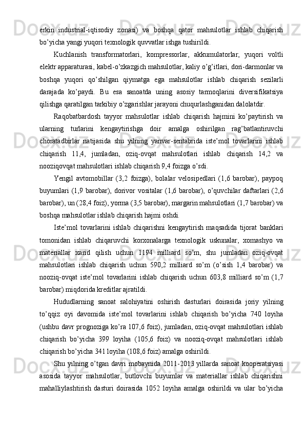 erkin   industrial-iqtisodiy   zonasi)   va   boshqa   qator   mahsulotlar   ishlab   chiqarish
bo’yicha yangi yuqori texnologik quvvatlar ishga tushirildi.
Kuchlanish   transformatorlari,   kompressorlar,   akkumulatorlar,   yuqori   voltli
elektr apparaturasi, kabel-o’zkazgich mahsulotlar, kaliy o’g’itlari, dori-darmonlar va
boshqa   yuqori   qo’shilgan   qiymatga   ega   mahsulotlar   ishlab   chiqarish   sezilarli
darajada   ko’paydi.   Bu   esa   sanoatda   uning   asosiy   tarmoqlarini   diversifikatsiya
qilishga qaratilgan tarkibiy o’zgarishlar jarayoni chuqurlashganidan dalolatdir.
Raqobatbardosh   tayyor   mahsulotlar   ishlab   chiqarish   hajmini   ko’paytirish   va
ularning   turlarini   kengaytirishga   doir   amalga   oshirilgan   rag’batlantiruvchi
choratadbirlar   natijasida   shu   yilning   yanvar-sentabrida   iste’mol   tovarlarini   ishlab
chiqarish   11,4,   jumladan,   oziq-ovqat   mahsulotlari   ishlab   chiqarish   14,2   va
nooziqovqat mahsulotlari ishlab chiqarish 9,4 foizga o’sdi.
Yengil   avtomobillar   (3,2   foizga),   bolalar   velosipedlari   (1,6   barobar),   paypoq
buyumlari   (1,9  barobar), dorivor  vositalar   (1,6  barobar), o’quvchilar  daftarlari   (2,6
barobar), un (28,4 foiz), yorma (3,5 barobar), margarin mahsulotlari (1,7 barobar) va
boshqa mahsulotlar ishlab chiqarish hajmi oshdi.
Iste’mol   tovarlarini   ishlab   chiqarishni   kengaytirish   maqsadida   tijorat   banklari
tomonidan   ishlab   chiqaruvchi   korxonalarga   texnologik   uskunalar,   xomashyo   va
materiallar   xarid   qilish   uchun   1194   milliard   so’m,   shu   jumladan   oziq-ovqat
mahsulotlari   ishlab   chiqarish   uchun   590,2   milliard   so’m   (o’sish   1,4   barobar)   va
nooziq-ovqat   iste’mol   tovarlarini   ishlab   chiqarish   uchun   603,8   milliard   so’m   (1,7
barobar) miqdorida kreditlar ajratildi.
Hududlarning   sanoat   salohiyatini   oshirish   dasturlari   doirasida   joriy   yilning
to’qqiz   oyi   davomida   iste’mol   tovarlarini   ishlab   chiqarish   bo’yicha   740   loyiha
(ushbu davr prognoziga ko’ra 107,6 foiz), jumladan, oziq-ovqat mahsulotlari ishlab
chiqarish   bo’yicha   399   loyiha   (105,6   foiz)   va   nooziq-ovqat   mahsulotlari   ishlab
chiqarish bo’yicha 341 loyiha (108,6 foiz) amalga oshirildi.
Shu yilning o’tgan  davri   mobaynida 2011-2013 yillarda  sanoat   kooperatsiyasi
asosida   tayyor   mahsulotlar,   butlovchi   buyumlar   va   materiallar   ishlab   chiqarishni
mahalliylashtirish   dasturi   doirasida   1052   loyiha   amalga   oshirildi   va   ular   bo’yicha 