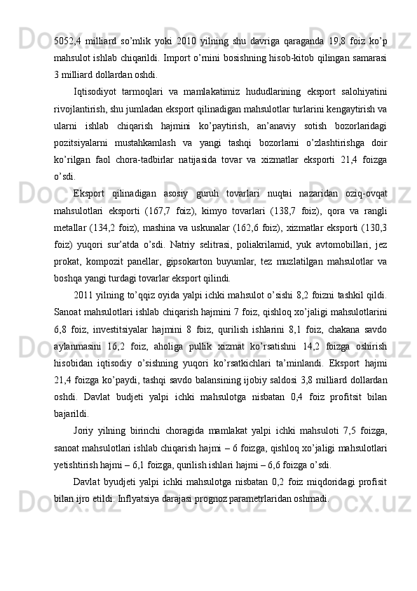 5052,4   milliard   so’mlik   yoki   2010   yilning   shu   davriga   qaraganda   19,8   foiz   ko’p
mahsulot ishlab chiqarildi. Import o’rnini bosishning hisob-kitob qilingan samarasi
3 milliard dollardan oshdi.
Iqtisodiyot   tarmoqlari   va   mamlakatimiz   hududlarining   eksport   salohiyatini
rivojlantirish, shu jumladan eksport qilinadigan mahsulotlar turlarini kengaytirish va
ularni   ishlab   chiqarish   hajmini   ko’paytirish,   an’anaviy   sotish   bozorlaridagi
pozitsiyalarni   mustahkamlash   va   yangi   tashqi   bozorlarni   o’zlashtirishga   doir
ko’rilgan   faol   chora-tadbirlar   natijasida   tovar   va   xizmatlar   eksporti   21,4   foizga
o’sdi.
Eksport   qilinadigan   asosiy   guruh   tovarlari   nuqtai   nazaridan   oziq-ovqat
mahsulotlari   eksporti   (167,7   foiz),   kimyo   tovarlari   (138,7   foiz),   qora   va   rangli
metallar  (134,2 foiz), mashina  va uskunalar  (162,6 foiz), xizmatlar  eksporti  (130,3
foiz)   yuqori   sur’atda   o’sdi.   Natriy   selitrasi,   poliakrilamid,   yuk   avtomobillari,   jez
prokat,   kompozit   panellar,   gipsokarton   buyumlar,   tez   muzlatilgan   mahsulotlar   va
boshqa yangi turdagi tovarlar eksport qilindi.
2011 yilning to’qqiz oyida yalpi ichki mahsulot o’sishi 8,2 foizni tashkil qildi.
Sanoat mahsulotlari ishlab chiqarish hajmini 7 foiz, qishloq xo’jaligi mahsulotlarini
6,8   foiz,   investitsiyalar   hajmini   8   foiz,   qurilish   ishlarini   8,1   foiz,   chakana   savdo
aylanmasini   16,2   foiz,   aholiga   pullik   xizmat   ko’rsatishni   14,2   foizga   oshirish
hisobidan   iqtisodiy   o’sishning   yuqori   ko’rsatkichlari   ta’minlandi.   Eksport   hajmi
21,4 foizga ko’paydi, tashqi savdo balansining ijobiy saldosi 3,8 milliard dollardan
oshdi.   Davlat   budjeti   yalpi   ichki   mahsulotga   nisbatan   0,4   foiz   profitsit   bilan
bajarildi.
Joriy   yilning   birinchi   choragida   mamlakat   yalpi   ichki   mahsuloti   7,5   foizga,
sanoat mahsulotlari ishlab chiqarish hajmi – 6 foizga, qishloq xo’jaligi mahsulotlari
yetishtirish hajmi – 6,1 foizga, qurilish ishlari hajmi – 6,6 foizga o’sdi.
Davlat   byudjeti   yalpi   ichki   mahsulotga   nisbatan   0,2   foiz   miqdoridagi   profisit
bilan ijro etildi.  Inflyatsiya darajasi prognoz parametrlaridan oshmadi. 