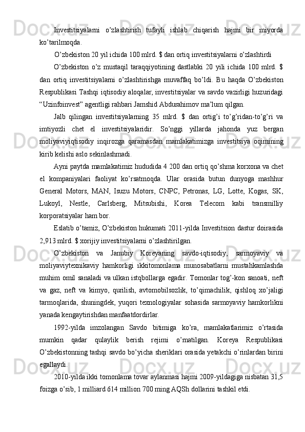 Investitsiyalarni   o’zlashtirish   tufayli   ishlab   chiqarish   hajmi   bir   miyorda
ko’tarilmoqda.
O’zbekiston 20 yil ichida 100 mlrd. $ dan ortiq investitsiyalarni o’zlashtirdi
O’zbekiston   o’z   mustaqil   taraqqiyotining   dastlabki   20   yili   ichida   100   mlrd.   $
dan   ortiq   investitsiyalarni   o’zlashtirishga   muvaffaq   bo’ldi.   Bu   haqda   O’zbekiston
Respublikasi Tashqi iqtisodiy aloqalar, investitsiyalar va savdo vazirligi huzuridagi
“Uzinfoinvest” agentligi rahbari Jamshid Abdurahimov ma’lum qilgan.
Jalb   qilingan   investitsiyalarning   35   mlrd.   $   dan   ortig’i   to’g’ridan-to’g’ri   va
imtiyozli   chet   el   investitsiyalaridir.   So’nggi   yillarda   jahonda   yuz   bergan
moliyaviyiqtisodiy   inqirozga   qaramasdan   mamlakatimizga   investitsiya   oqimining
kirib kelishi aslo sekinlashmadi.
Ayni paytda mamlakatimiz hududida 4 200 dan ortiq qo’shma korxona va chet
el   kompaniyalari   faoliyat   ko’rsatmoqda.   Ular   orasida   butun   dunyoga   mashhur
General   Motors,   MAN,   Isuzu   Motors,   CNPC,   Petronas,   LG,   Lotte,   Kogas,   SK,
Lukoyl,   Nestle,   Carlsberg,   Mitsubishi,   Korea   Telecom   kabi   transmilliy
korporatsiyalar ham bor.
Eslatib o’tamiz, O’zbekiston hukumati 2011-yilda Investitsion dastur doirasida
2,913 mlrd. $ xorijiy investitsiyalarni o’zlashtirilgan.
O’zbekiston   va   Janubiy   Koreyaning   savdo-iqtisodiy,   sarmoyaviy   va
moliyaviytexnikaviy   hamkorligi   ikkitomonlama   munosabatlarni   mustahkamlashda
muhim omil sanaladi  va ulkan istqbollarga egadir. Tomonlar tog’-kon sanoati, neft
va   gaz,   neft   va   kimyo,   qurilish,   avtomobilsozlik,   to’qimachilik,   qishloq   xo’jaligi
tarmoqlarida,   shuningdek,   yuqori   texnologiyalar   sohasida   sarmoyaviy   hamkorlikni
yanada kengaytirishdan manfaatdordirlar.
1992-yilda   imzolangan   Savdo   bitimiga   ko’ra,   mamlakatlarimiz   o’rtasida
mumkin   qadar   qulaylik   berish   rejimi   o’rnatilgan.   Koreya   Respublikasi
O’zbekistonning tashqi savdo bo’yicha sheriklari orasida yetakchi o’rinlardan birini
egallaydi.
2010-yilda ikki tomonlama tovar aylanmasi hajmi 2009-yildagiga nisbatan 31,5
foizga o’sib, 1 milliard 614 million 700 ming AQSh dollarini tashkil etdi.