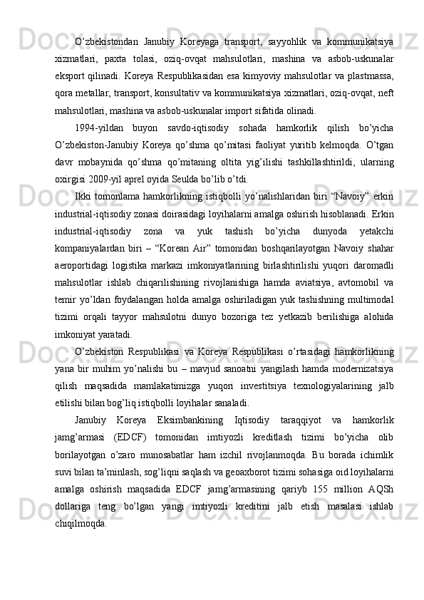 O’zbekistondan   Janubiy   Koreyaga   transport,   sayyohlik   va   kommunikatsiya
xizmatlari,   paxta   tolasi,   oziq-ovqat   mahsulotlari,   mashina   va   asbob-uskunalar
eksport  qilinadi. Koreya  Respublikasidan  esa  kimyoviy mahsulotlar  va plastmassa,
qora metallar, transport, konsultativ va kommunikatsiya xizmatlari, oziq-ovqat, neft
mahsulotlari, mashina va asbob-uskunalar import sifatida olinadi.
1994-yildan   buyon   savdo-iqtisodiy   sohada   hamkorlik   qilish   bo’yicha
O’zbekiston-Janubiy   Koreya   qo’shma   qo’mitasi   faoliyat   yuritib   kelmoqda.   O’tgan
davr   mobaynida   qo’shma   qo’mitaning   oltita   yig’ilishi   tashkillashtirildi,   ularning
oxirgisi 2009-yil aprel oyida Seulda bo’lib o’tdi.
Ikki   tomonlama   hamkorlikning   istiqbolli   yo’nalishlaridan   biri   “Navoiy”   erkin
industrial-iqtisodiy zonasi doirasidagi loyihalarni amalga oshirish hisoblanadi. Erkin
industrial-iqtisodiy   zona   va   yuk   tashish   bo’yicha   dunyoda   yetakchi
kompaniyalardan   biri   –   “Korean   Air”   tomonidan   boshqarilayotgan   Navoiy   shahar
aeroportidagi   logistika   markazi   imkoniyatlarining   birlashtirilishi   yuqori   daromadli
mahsulotlar   ishlab   chiqarilishining   rivojlanishiga   hamda   aviatsiya,   avtomobil   va
temir  yo’ldan  foydalangan  holda  amalga  oshiriladigan  yuk  tashishning  multimodal
tizimi   orqali   tayyor   mahsulotni   dunyo   bozoriga   tez   yetkazib   berilishiga   alohida
imkoniyat yaratadi.
O’zbekiston   Respublikasi   va   Koreya   Respublikasi   o’rtasidagi   hamkorlikning
yana   bir   muhim   yo’nalishi   bu   –   mavjud   sanoatni   yangilash   hamda   modernizatsiya
qilish   maqsadida   mamlakatimizga   yuqori   investitsiya   texnologiyalarining   jalb
etilishi bilan bog’liq istiqbolli loyihalar sanaladi.
Janubiy   Koreya   Eksimbankining   Iqtisodiy   taraqqiyot   va   hamkorlik
jamg’armasi   (EDCF)   tomonidan   imtiyozli   kreditlash   tizimi   bo’yicha   olib
borilayotgan   o’zaro   munosabatlar   ham   izchil   rivojlanmoqda.   Bu   borada   ichimlik
suvi bilan ta’minlash, sog’liqni saqlash va geoaxborot tizimi sohasiga oid loyihalarni
amalga   oshirish   maqsadida   EDCF   jamg’armasining   qariyb   155   million   AQSh
dollariga   teng   bo’lgan   yangi   imtiyozli   kreditini   jalb   etish   masalasi   ishlab
chiqilmoqda. 